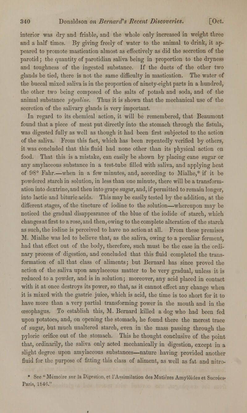 interior was dry and friable, and the whole only increased in weight three and a half times. By giving freely of water to the animal to drink, it ap- peared to promote mastication almost as effectively as did the secretion of the parotid; the quantity of parotidian saliva being in proportion to the dryness and toughness of the ingested substance. If the ducts of the other two glands be tied, there is not the same difficulty in mastication. The water of the buccal mixed saliva is in the proportion of ninety-eight parts in a hundred, the other two being composed of the salts of potash and soda, and of the animal substance ptyaline. Thus it is shown that the mechanical use of the secretion of the salivary glands is very important. In regard to its chemical action, it will be remembered, that Beaumont found that a piece of meat put directly into the stomach through the fistula, was digested fully as well as though it had been first subjected to the action of the saliva. From this fact, which has been repeatedly verified by others, it was concluded that this fluid had none other than its physical action on food. That this is a mistake, can easily be shown by placing cane sugar or any amylaceous substance in a test-tube filled with saliva, and applying heat of 98° Fahr.—when in a few minutes, and, according to Mialhe,* if it be powdered starch in solution, in less than one minute, there will be a transform- ation into dextrine, and then into grape sugar, and, if permitted to remain longer, into lactic and bituric acids. This may be easily tested by tbe addition, at the different stages, of the tincture of iodine to the solution—whereupon may be noticed the gradual disappearance of the blue of the iodide of starch, which changes at first to a rose, and then, owing to the complete alteration of the starch as such, the iodine is perceived to have no action at all. From these premises M. Mialhe was led to believe that, as the saliva, owing to a peculiar ferment, had that effect out of the body, therefore, such must be the case in the ordi- nary process of digestion, and concluded that this fluid completed the trans- formation of all that class of aliments; but Bernard has since proved the action of the saliva upon amylaceous matter to be very gradual, unless it is reduced to a powder, and is in solution; moreover, any acid placed in contact with it at once destroys its power, so that, as it cannot effect any change when it is mixed with the gastric juice, which is acid, the time is too short for it to have more than a very partial transforming power in the mouth and in the oesophagus. To establish this, M. Bernard killed a dog who had been fed upon potatoes, and, on opening the stomach, he found there the merest trace of sugar, but much unaltered starch, even in the mass passing through the pyloric orifice out of the stomach. This he thought conclusive of the point that, ordinarily, the saliva only acted mechanically in digestion, except in a slight degree upon amylaceous substances—nature having provided another fluid for the purpose of fitting this class of aliment, as well as fat and nitro- * See Mtmoire snr la Digestion, et 1'Assimilation desMatieres Amyluides et Sucrees* Paris, 1846.