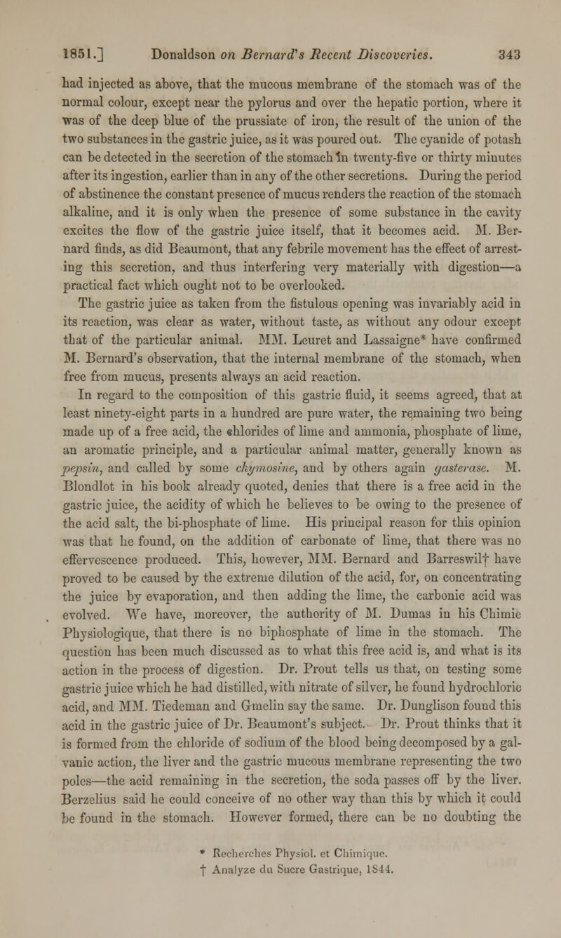 had injected as above, that the mucous membrane of the stomach was of the normal colour, except near the pylorus and over the hepatic portion, where it was of the deep blue of the prussiate of iron, the result of the union of the two substances in the gastric juice, as it was poured out. The cyanide of potash can be detected in the secretion of the stomach in twenty-five or thirty minutes after its ingestion, earlier than in any of the other secretions. During the period of abstinence the constant presence of mucus renders the reaction of the stomach alkaline, and it is only when the presence of some substance in the cavity excites the flow of the gastric juice itself, that it becomes acid. M. Ber- nard finds, as did Beaumont, that any febrile movement has the effect of arrest- ing this secretion, and thus interfering very materially with digestion—a practical fact which ought not to be overlooked. The gastric juice as taken from the fistulous opening was invariably acid in its reaction, was clear as water, without taste, as without any odour except that of the particular animal. MM. Leuret and Lassaigne* have confirmed M. Bernard's observation, that the internal membrane of the stomach, when free from mucus, presents always an acid reaction. In regard to the composition of this gastric fluid, it seems agreed, that at least ninety-eight parts in a hundred are pure water, the remaining two being made up of a free acid, the ehlorides of lime and ammonia, phosphate of lime, an aromatic principle, and a particular animal matter, generally known as pepsin, and called by some ckymosine, and by others again gasterase. M. Blondlot in his book already quoted, denies that there is a free acid in the gastric juice, the acidity of which he believes to be owing to the presence of the acid salt, the bi-phosphate of lime. His principal reason for this opinion was that he found, on the addition of carbonate of lime, that there was no effervescence produced. This, however, MM. Bernard and Barreswilf have proved to be caused by the extreme dilution of the acid, for, on concentrating the juice by evaporation, and then adding the lime, the carbonic acid was evolved. We have, moreover, the authority of M. Dumas in his Chimie Physiologique, that there is no biphosphate of lime in the stomach. The question has been much discussed as to what this free acid is, and what is its action in the process of digestion. Dr. Prout tells us that, on testing some gastric juice which he had distilled, with nitrate of silver, he found hydrochloric acid, and MM. Tiedeman and G-melin say the same. Dr. Dunglison found this acid in the gastric juice of Dr. Beaumont's subject. Dr. Prout thinks that it is formed from the chloride of sodium of the blood being decomposed by a gal- vanic action, the liver and the gastric mucous membrane representing the two poles—the acid remaining in the secretion, the soda passes off by the liver. Berzelius said he could conceive of no other way than this by which it could be found in the stomach. However formed, there can be no doubting the * Recherches Physiol, et Chimique. f Analyze tin Sucre Gastrique, 1S44.