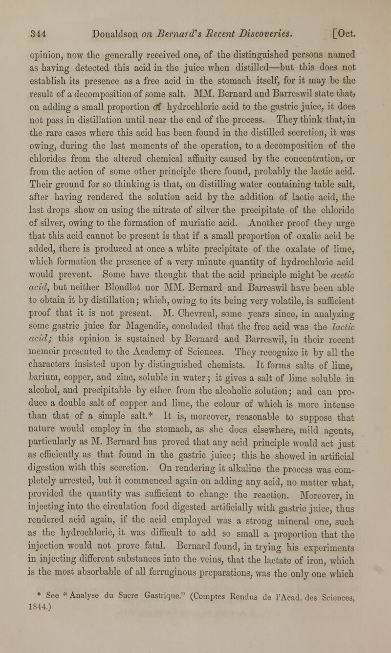 opinion, now the generally received one, of the distinguished persons named as having detected this acid in the juice when distilled—but this does not establish its presence as a free acid in the stomach itself, for it may be the result of a decomposition of some salt. MM. Bernard and Barreswil state that? on adding a small proportion of hydrochloric acid to the gastric juice, it does not pass in distillation until near the end of the process. They think that, in the rare cases where this acid has been found in the distilled secretion, it was owing, during the last moments of the operation, to a decomposition of the chlorides from the altered chemical affinity caused by the concentration, or from the action of some other principle there found, probably the lactic acid. Their ground for so thinking is that, on distilling water containing table salt, after having rendered the solution acid by the addition of lactic acid, the last drops show on using the nitrate of silver the precipitate of the chloride of silver, owing to the formation of muriatic acid. Another proof they urge that this acid cannot be present is that if a small proportion of oxalic acid be added, there is produced at once a white precipitate of the oxalate of lime, which formation the presence of a very minute quantity of hydrochloric acid would prevent. Some have thought that the acid principle might Tbe acetic acid, but neither Blondlot nor MM. Bernard and Barreswil have been able to obtain it by distillation; which, owing to its being very volatile, is sufficient proof that it is not present. M. Chevreul, some years since, in analyzing some gastric juice for Magendie, concluded that the free acid was the lactic acid; this opinion is sustained by Bernard and Barreswil, in their recent memoir presented to the Academy of Sciences. They recognize it by all the characters insisted upon by distinguished chemists. It forms salts of lime, barium, copper, and zinc, soluble in water; it gives a salt of lime soluble in alcohol, and precipitable by ether from the alcoholic solution; and can pro- duce a double salt of copper and lime, the colour of which is more intense than that of a simple salt.* It is, moreover, reasonable to suppose that nature would employ in the stomach, as she does elsewhere, mild agents, particularly as M. Bernard has proved that any acid principle would act just as efficiently as that found in the gastric juice; this he showed in artificial digestion with this secretion. On rendering it alkaline the process was com- pletely arrested, but it commenced again on adding any acid, no matter what, provided the quantity was sufficient to change the reaction. Moreover, in injecting into the circulation food digested artificially with gastric juice, thus rendered acid again, if the acid employed was a strong mineral one, such as the hydrochloric, it was difficult to add so small a proportion that the injection would not prove fatal. Bernard found, in trying his experiments in injecting different substances into the veins, that the lactate of iron, which is the most absorbable of all ferruginous preparations, was the only one which * See  Analyse du Sucre Gastrique. (Comptes Rendus de l'Acad. des Sciences, 1S44.)