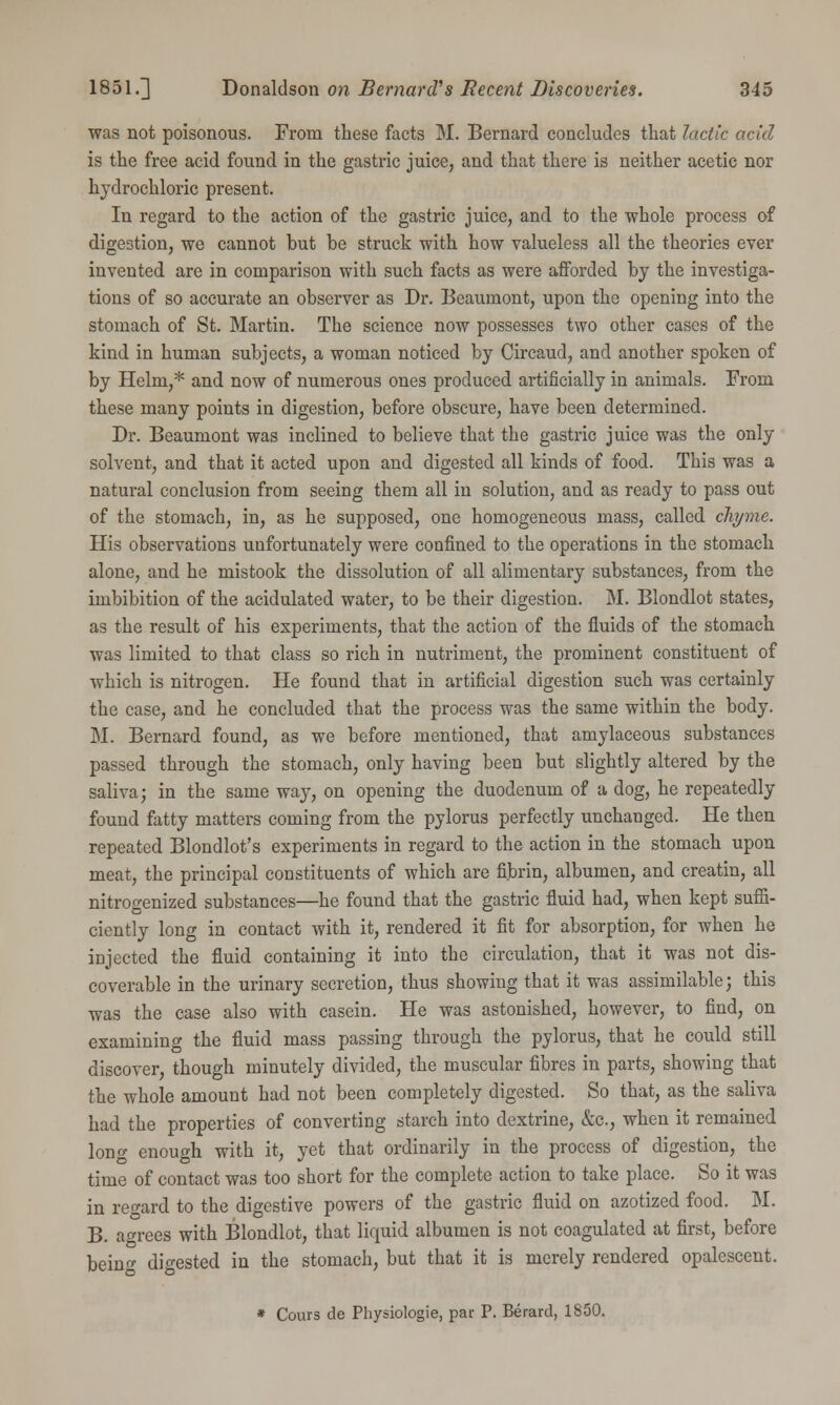 was not poisonous. From these facts M. Bernard concludes that lactic acid is the free acid found in the gastric juice, and that there is neither acetic nor hydrochloric present. In regard to the action of the gastric juice, and to the whole process of digestion, we cannot but be struck with how valueless all the theories ever invented are in comparison with such facts as were afforded by the investiga- tions of so accurate an observer as Dr. Beaumont, upon the opening into the stomach of St. Martin. The science now possesses two other cases of the kind in human subjects, a woman noticed by Circaud, and another spoken of by Helm,* and now of numerous ones produced artificially in animals. From these many points in digestion, before obscure, have been determined. Dr. Beaumont was inclined to believe that the gastric juice was the only solvent, and that it acted upon and digested all kinds of food. This was a natural conclusion from seeing them all in solution, and as ready to pass out of the stomach, in, as he supposed, one homogeneous mass, called chyme. His observations unfortunately were confined to the operations in the stomach alone, and he mistook the dissolution of all alimentary substances, from the imbibition of the acidulated water, to be their digestion. M. Blondlot states, as the result of his experiments, that the action of the fluids of the stomach was limited to that class so rich in nutriment, the prominent constituent of which is nitrogen. He found that in artificial digestion such was certainly the case, and he concluded that the process was the same within the body. M. Bernard found, as we before mentioned, that amylaceous substances passed through the stomach, only having been but slightly altered by the saliva; in the same way, on opening the duodenum of a dog, he repeatedly found fatty matters coming from the pylorus perfectly unchanged. He then repeated Blondlot's experiments in regard to the action in the stomach upon meat, the principal constituents of which are fibrin, albumen, and creatin, all nitrogenized substances—he found that the gastric fluid had, when kept suffi- ciently long in contact with it, rendered it fit for absorption, for when he injected the fluid containing it into the circulation, that it was not dis- coverable in the urinary secretion, thus showing that it was assimilable; this was the case also with casein. He was astonished, however, to find, on examining the fluid mass passing through the pylorus, that he could still discover, though minutely divided, the muscular fibres in parts, showing that the whole amount had not been completely digested. So that, as the saliva had the properties of converting starch into dextrine, &c, when it remained Ion a- enough with it, yet that ordinarily in the process of digestion, the time of contact was too short for the complete action to take place. So it was in regard to the digestive powers of the gastric fluid on azotized food. M. B. agrees with Blondlot, that liquid albumen is not coagulated at first, before beinf digested in the stomach, but that it is merely rendered opalescent. * Cours de Physiologie, par P. Berard, 1850.