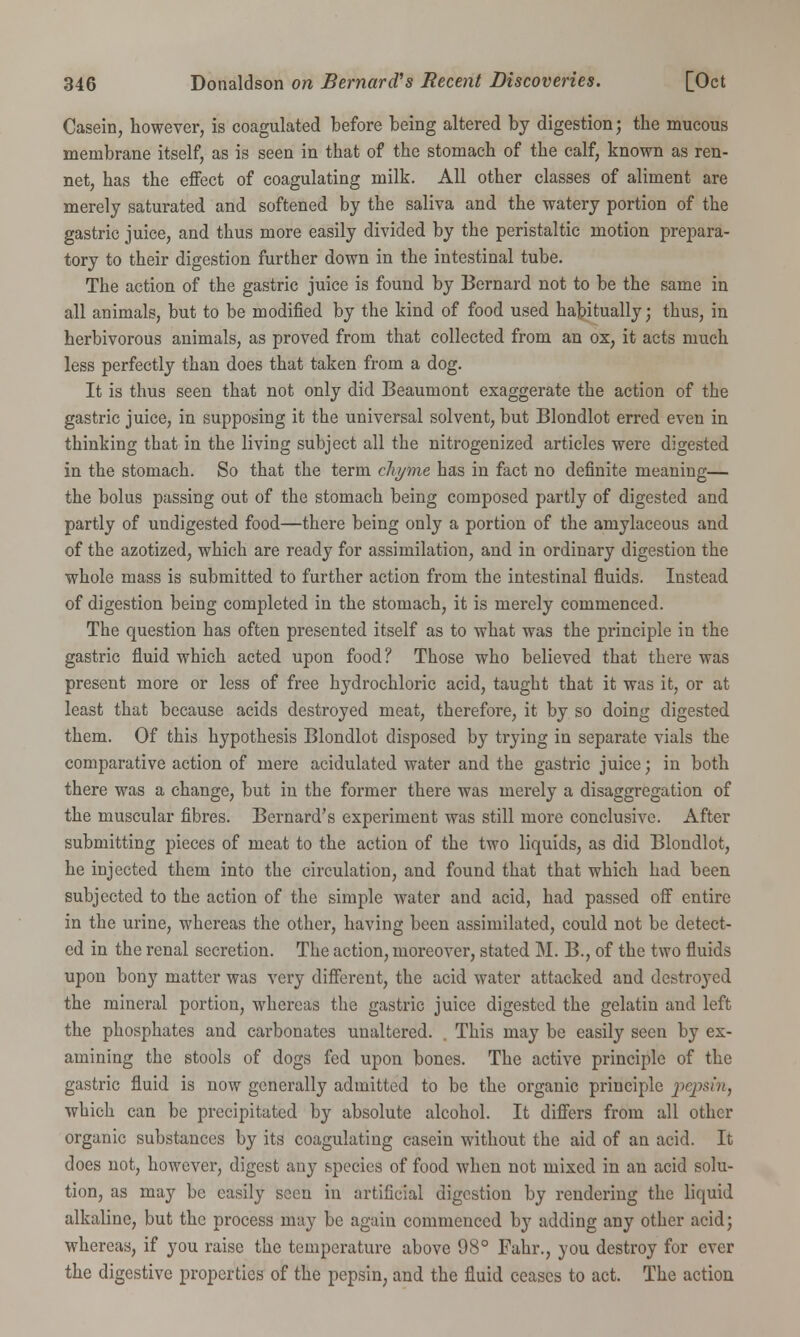 Casein, however, is coagulated before being altered by digestion; the mucous membrane itself, as is seen in that of the stomach of the calf, known as ren- net, has the effect of coagulating milk. All other classes of aliment are merely saturated and softened by the saliva and the watery portion of the gastric juice, and thus more easily divided by the peristaltic motion prepara- tory to their digestion further down in the intestinal tube. The action of the gastric juice is found by Bernard not to be the same in all animals, but to be modified by the kind of food used habitually; thus, in herbivorous animals, as proved from that collected from an ox, it acts much less perfectly than does that taken from a dog. It is thus seen that not only did Beaumont exaggerate the action of the gastric juice, in supposing it the universal solvent, but Blondlot erred even in thinking that in the living subject all the nitrogenized articles were digested in the stomach. So that the term chyme has in fact no definite meaning— the bolus passing out of the stomach being composed partly of digested and partly of undigested food—there being only a portion of the amylaceous and of the azotized, which are ready for assimilation, and in ordinary digestion the whole mass is submitted to further action from the intestinal fluids. Instead of digestion being completed in the stomach, it is merely commenced. The question has often presented itself as to what was the principle in the gastric fluid which acted upon food? Those who believed that there was present more or less of free hydrochloric acid, taught that it was it, or at least that because acids destroyed meat, therefore, it by so doing digested them. Of this hypothesis Blondlot disposed by trying in separate vials the comparative action of mere acidulated water and the gastric juice; in both there was a change, but in the former there was merely a disaggregation of the muscular fibres. Bernard's experiment was still more conclusive. After submitting pieces of meat to the action of the two liquids, as did Blondlot, he injected them into the circulation, and found that that which had been subjected to the action of the simple water and acid, had passed off entire in the urine, whereas the other, having been assimilated, could not be detect- ed in the renal secretion. The action, moreover, stated M. B., of the two fluids upon bony matter was very different, the acid water attacked and destroyed the mineral portion, whereas the gastric juice digested the gelatin and left the phosphates and carbonates unaltered. . This may be easily seen by ex- amining the stools of dogs fed upon bones. The active principle of the gastric fluid is now generally admitted to be the organic principle pepsin, which can be precipitated by absolute alcohol. It differs from all other organic substances by its coagulating casein without the aid of an acid. It does not, however, digest any species of food when not mixed in an acid solu- tion, as may be easily seen in artificial digestion by rendering the liquid alkaline, but the process may be again commenced by adding any other acid; whereas, if you raise the temperature above 98° Fahr., you destroy for ever the digestive properties of the pepsin, and the fluid ceases to act. The action