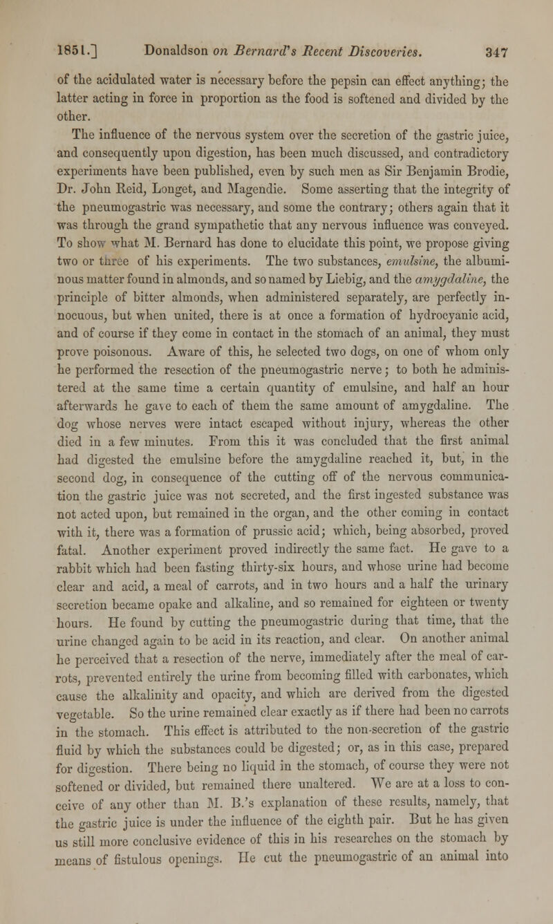 of the acidulated water is necessary before the pepsin can effect anything; the latter acting in force in proportion as the food is softened and divided by the other. The influence of the nervous system over the secretion of the gastric juice, and consequently upon digestion, has been much discussed, and contradictory experiments have been published, even by such men as Sir Benjamin Brodie, Dr. John Reid, Longet, and Magendie. Some asserting that the integrity of the pneumogastric was necessary, and some the contrary; others again that it was through the grand sympathetic that any nervous influence was conveyed. To show what M. Bernard has done to elucidate this point, we propose giving two or three of his experiments. The two substances, emuhine, the albumi- nous matter found in almonds, and so named by Liebig, and the amygdaline, the principle of bitter almonds, when administered separately, are perfectly in- nocuous, but when united, there is at once a formation of hydrocyanic acid, and of course if they come in contact in the stomach of an animal, they must prove poisonous. Aware of this, he selected two dogs, on one of whom only he performed the resection of the pneumogastric nerve; to both he adminis- tered at the same time a certain quantity of emulsine, and half an hour afterwards he gave to each of them the same amount of amygdaline. The dog whose nerves were intact escaped without injury, whereas the other died in a few minutes. From this it was concluded that the first animal had digested the emulsine before the amygdaline reached it, but, in the second dog, in consequence of the cutting off of the nervous communica- tion the gastric juice was not secreted, and the first ingested substance was not acted upon, but remained in the organ, and the other coming in contact with it, there was a formation of prussic acid; which, being absorbed, proved fatal. Another experiment proved indirectly the same fact. He gave to a rabbit which had been fasting thirty-six hours, and whose urine had become clear and acid, a meal of carrots, and in two hours and a half the urinary secretion became opake and alkaline, and so remained for eighteen or twenty hours. He found by cutting the pneumogastric during that time, that the urine changed again to be acid in its reaction, and clear. On another animal he perceived that a resection of the nerve, immediately after the meal of car- rots, prevented entirely the urine from becoming filled with carbonates, which cause the alkalinity and opacity, and which are derived from the digested vegetable. So the urine remained clear exactly as if there had been no carrots in the stomach. This effect is attributed to the non-secretion of the gastric fluid by which the substances could be digested; or, as in this case, prepared for digestion. There being no liquid in the stomach, of course they were not softened or divided, but remained there unaltered. We are at a loss to con- ceive of any other than M. B.'s explanation of these results, namely, that the gastric juice is under the influence of the eighth pair. But he has given us still more conclusive evidence of this in his researches on the stomach by means of fistulous openings. He cut the pneumogastric of an animal into