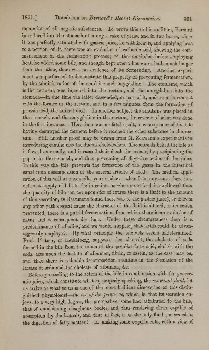 mentation of all organic substances. To prove this to his auditors, Bernard introduced into the stomach of a dog a cake of yeast, and in two hours, when it was perfectly saturated with gastric juice, he withdrew it, and applying heat to a portion of it, there was an evolution of carbonic acid, showing the com- mencement of the fermenting process; to the remainder, before employing heat, he added some bile, and though kept over a hot water bath much longer than the other, there was no evidence of its fermenting. Another experi- ment was performed to demonstrate this property of preventing fermentation, by the administration of the emulsine and amygdaline. The emulsine, which is the ferment, was injected into the rectum, and the amygdaline into the stomach—in due time the latter descended, or part of it, and came in contact with the former in the rectum, and in a few minutes, from the formation of prussic acid, the animal died. In another subject the emulsine was placed in the stomach, and the amygdaline in the rectum, the reverse of what was done in the first instance. Here there was no fatal result, in consequence of the bile having destroyed the ferment before it reached the other substance in the rec- tum. Still another proof may be drawn from M. Schwann's experiments in introducing canulae into the ductus choledochus. The animals licked the bile as it flowed externally, and it caused their death the sooner, by precipitating the pepsin in the stomach, and thus preventing all digestive action of the juice. In this way the bile prevents the formation of the gases in the intestinal canal from decomposition of the several articles of food. The medical appli- cation of this will at once strike your readers—when from any cause there is a deficient supply of bile to the intestine, or when more food is swallowed than the quantity of bile can act upon (for of course there is a limit to the amount of this secretion, as Beaumont found there was to the gastric juice), or if from any other pathological cause the character of the fluid is altered, or its action prevented, there is a putrid fermentation, from which there is an evolution of flatus and a consequent diarrhoea. Under these circumstances there is a predominance of alkalies,* and we would suppose, that acids could be advan- tageously employed. By what principle the bile acts seems undetermined. Prof. Platner, of Heidelberg, supposes that the salt, the choleate of soda formed in the bile from the union of the peculiar fatty acid, choleic with the soda, acts upon the lactate of albumen, fibrin, or casein, as the case may be, and that there is a double decomposition resulting in the formation of the lactate of soda and the choleate of albumen, &c. Before proceeding to the action of the bile in combination with the pancre- atic juice, which constitute what is, properly speaking, the intestinal fluid, let us arrive at what to us is one of the most brilliant discoveries of this distin- guished physiologist—the use of the pancreas, which is, that its secretion en- joys, to a very high degree, the prerogative some had attributed to the bile, that of emulsioning oleaginous bodies, and thus rendering them capable of absorption by the lacteals, and that in fact, it is the only fluid concerned in the digestion of fatty matter! In making some experiments, with a view of