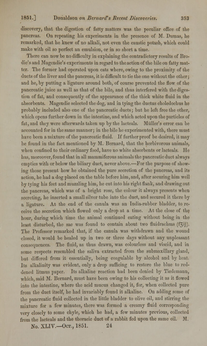 discovery, that the digestion of fatty matters was the peculiar office of the pancreas. On repeating his experiments in the presence of M. Dumas, he remarked, that he knew of no alkali, not even the caustic potash, which could make with oil so perfect an emulsion, or in so short a time. There can now be no difficulty in explaining the contradictory results of Bro- die's and Magendie's experiments in regard to the action of the bile on fatty mat- ter. The former had operated upon cats where, owing to the proximity of the ducts of the liver and the pancreas, it is difficult to tie the one without the other; and he, by putting a ligature around both, of course prevented the flow of the pancreatic juice as well as that of the bile, and thus interfered with the diges- tion of fat, and consequently of the appearance of the thick white fluid in the absorbents. Magendie selected the dog, and in tying the ductus choledochus he probably included also one of the pancreatic ducts; but he left free the other, which opens further down in the intestine, and which acted upon the particles of fat, and they were afterwards taken up by the lacteals. Mtiller's error can be accounted for in the same manner; in the bile he experimented with, there must have been a mixture of the pancreatic fluid. If further proof be desired, it may be found in the fact mentioned by M. Bernard, that the herbivorous animals, when confined to their ordinary food, have no white absorbents or lacteals. He has, moreover, found that in all mammiferous animals the pancreatic duct always empties with or below the biliary duct, never above.—For the purpose of show- ing those present how he obtained the pure secretion of the pancreas, and its action, he had a dog placed on the table before him, and, after securing him well by tying his feet and muzzling him, he cut into his right flank, and drawing out the pancreas, which was of a bright rose, the colour it always presents when secreting, he inserted a small silver tube into the duct, and secured it there by a ligature. At the end of the canula was an India-rubber bladder, to re- ceive the secretion which flowed only a drop at a time. At the close of the hour, during which time the animal continued eating without being in the least disturbed, the sac was found to contain about two fluidrachms (f3'j)- The Professor remarked that, if the canula was withdrawn and the wound closed, it would be healed up in two or three days without any unpleasant consequences. The fluid, as thus drawn, was colourless and viscid, and in some respects resembled the saliva extracted from the submaxillary gland, but differed from it essentially, being coagulable by alcohol and by heat. Its alkalinity was evident, only a drop sufficing to restore the blue to red- dened litmus paper. Its alkaline reaction had been denied by Tiedemann, which, said M. Bernard, must have been owing to his collecting it as it flowed into the intestine, where the acid mucus changed it, for, when collected pure from the duct itself, he had invariably found it alkaline. On adding some of the pancreatic fluid collected in the little bladder to olive oil, and stirring the mixture for a few minutes, there was formed a creamy fluid corresponding very closely to some chyle, which he had, a few minutes previous, collected from the lacteals and the thoracic duct of a rabbit fed upon the same oil. M. No. XLIV.—Oct., 1851. 24