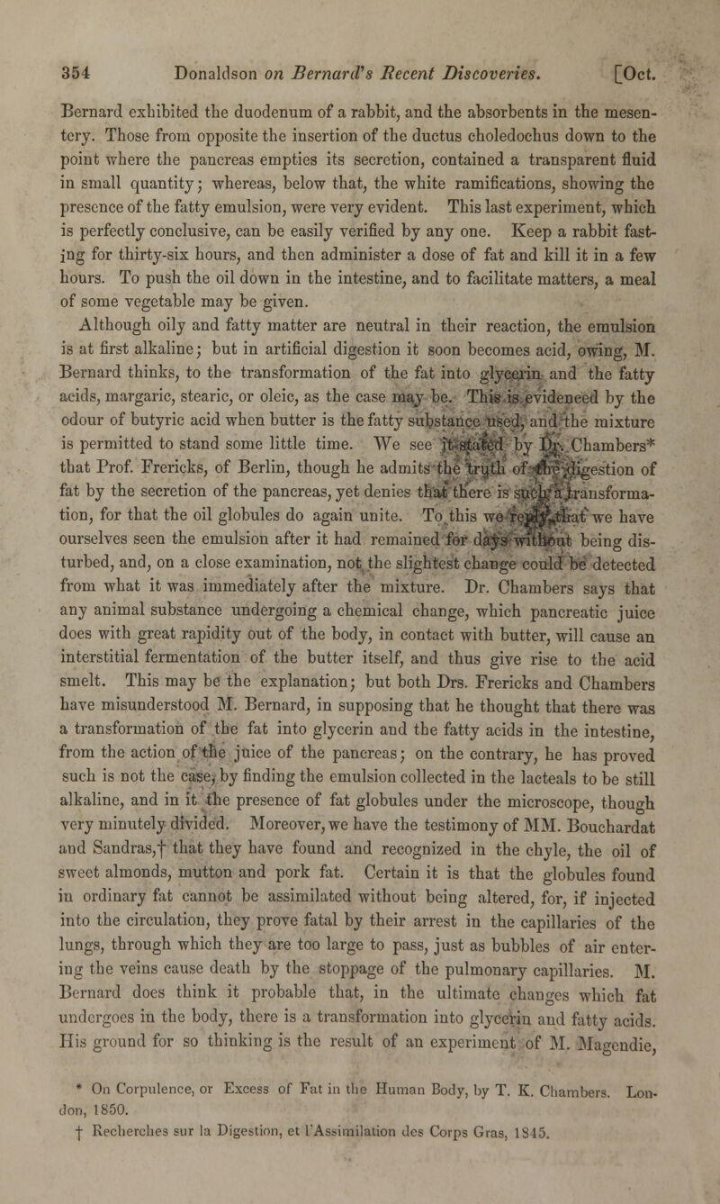 Bernard exhibited the duodenum of a rabbit, and the absorbents in the mesen- tery. Those from opposite the insertion of the ductus choledochus down to the point where the pancreas empties its secretion, contained a transparent fluid in small quantity; whereas, below that, the white ramifications, showing the presence of the fatty emulsion, were very evident. This last experiment, which is perfectly conclusive, can be easily verified by any one. Keep a rabbit fast- ing for thirty-six hours, and then administer a dose of fat and kill it in a few hours. To push the oil down in the intestine, and to facilitate matters, a meal of some vegetable may be given. Although oily and fatty matter are neutral in their reaction, the emulsion is at first alkaline; but in artificial digestion it soon becomes acid, owing, M. Bernard thinks, to the transformation of the fat into glycexin and the fatty acids, margaric, stearic, or oleic, as the case may be. This is evidenced by the odour of butyric acid when butter is the fatty substance used, and the mixture is permitted to stand some little time. We see it stated by Dr. Chambers* that Prof. Frericks, of Berlin, though he admits the truth of the .digestion of fat by the secretion of the pancreas, yet denies that there is such'a,transforma- tion, for that the oil globules do again unite. To.this we reflyVthat we have ourselves seen the emulsion after it had remained for days-without being dis- turbed, and, on a close examination, not the slightest change could be detected from what it was immediately after the mixture. Dr. Chambers says that any animal substance undergoing a chemical change, which pancreatic juice does with great rapidity out of the body, in contact with butter, will cause an interstitial fermentation of the butter itself, and thus give rise to the acid smelt. This may be the explanation; but both Drs. Frericks and Chambers have misunderstood M. Bernard, in supposing that he thought that there was a transformation of the fat into glycerin and the fatty acids in the intestine from the action of the juice of the pancreas; on the contrary, he has proved such is not the case, by finding the emulsion collected in the lacteals to be still alkaline, and in it the presence of fat globules under the microscope, though very minutely divided. Moreover, we have the testimony of MM. Bouchardat aud Sandras,f that they have found and recognized in the chyle, the oil of sweet almonds, mutton and pork fat. Certain it is that the globules found in ordinary fat cannot be assimilated without being altered, for, if injected into the circulation, they prove fatal by their arrest in the capillaries of the lungs, through which they are too large to pass, just as bubbles of air enter- ing the veins cause death by the stoppage of the pulmonary capillaries. M. Bernard does think it probable that, in the ultimate changes which fat undergoes in the body, there is a transformation into glycerin and fatty acids. His ground for so thinking is the result of an experiment of M. Ma^endie * On Corpulence, or Excess of Fat in the Human Body, by T. K. Chambers. Lon- don, 1850. f Recherches sur la Digestion, et l'Assimilation des Corps Gras, 1345.