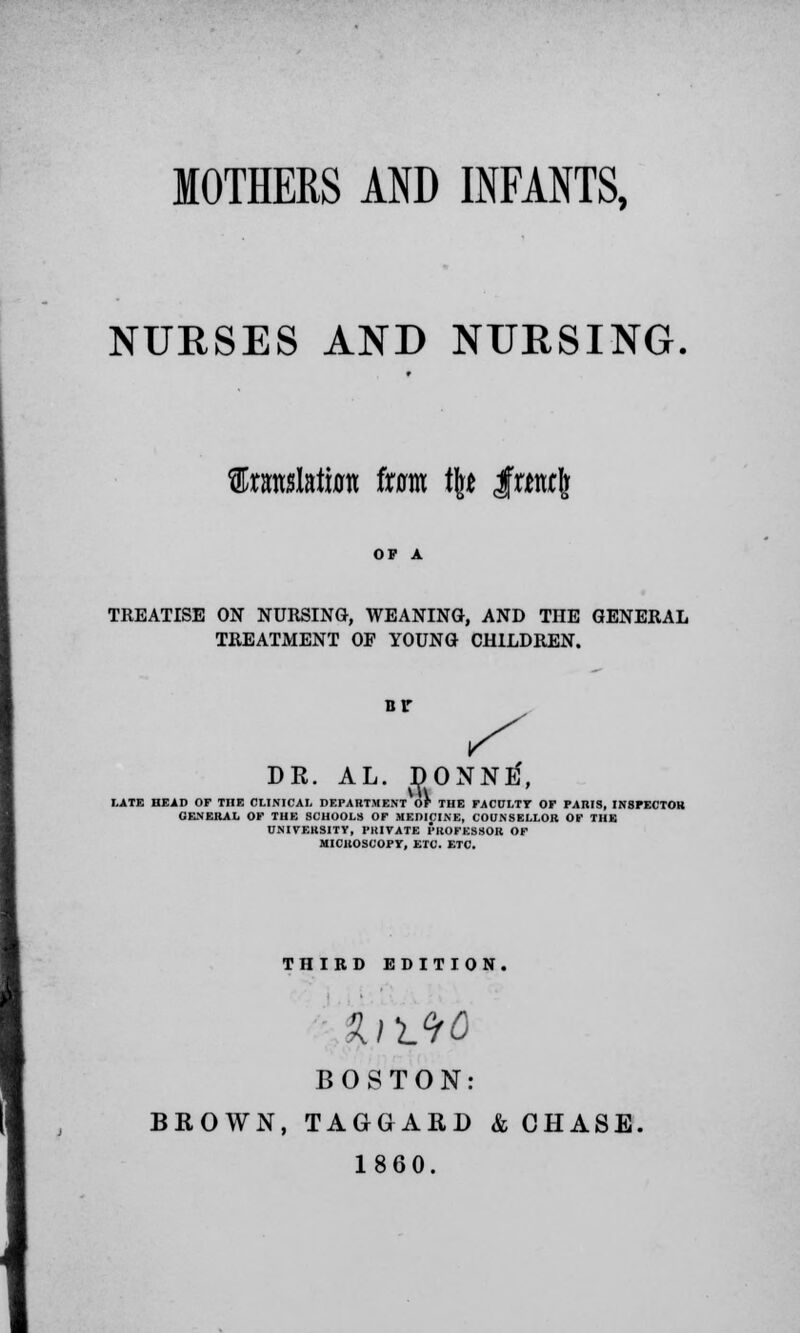 MOTHERS AND INFANTS, NURSES AND NURSING. fltaslata ixam % IrtwJ TREATISE ON NURSING, WEANING, AND THE GENERAL TREATMENT OF YOUNG CHILDREN. nr DR. AL. DONNtf, LATE HEAD OF THE CLINICAL DEPARTMENT OF THE FACULTY OF PARIS, INSPECTOR GENERAL OF THE SCHOOLS OF MEDICINE, COUNSELLOR OF THE UNIVERSITY, PRIVATE PROFESSOR OF MICROSCOPY, ETC. ETC. THIRD EDITION. BOSTON: BROWN, TAGGARD & OHASE. 1860.