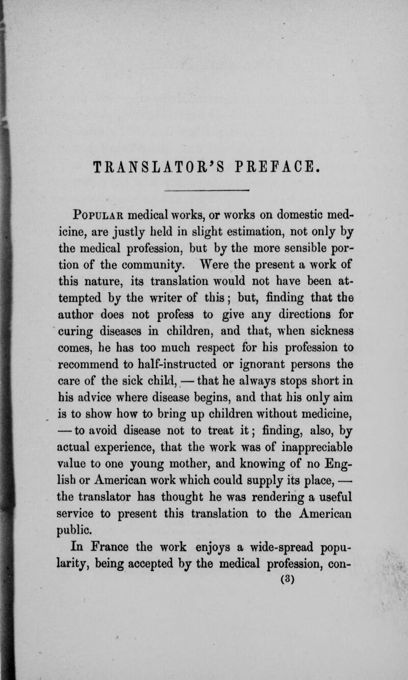 TRANSLATOR'S PREFACE. Popular medical works, or works on domestic med- icine, are justly held in slight estimation, not only by the medical profession, but by the more sensible por- tion of the community. Were the present a work of this nature, its translation would not have been at- tempted by the writer of this; but, finding that the author does not profess to give any directions for curing diseases in children, and that, when sickness comes, he has too much respect for his profession to recommend to half-instructed or ignorant persons the care of the sick child, — that he always stops short in his advice where disease begins, and that his only aim is to show how to bring up children without medicine, — to avoid disease not to treat it; finding, also, by actual experience, that the work was of inappreciable value to one young mother, and knowing of no Eng- lish or American work which could supply its place, — the translator has thought he was rendering a useful service to present this translation to the American public. In France the work enjoys a wide-spread popu- larity, being accepted by the medical profession, con-