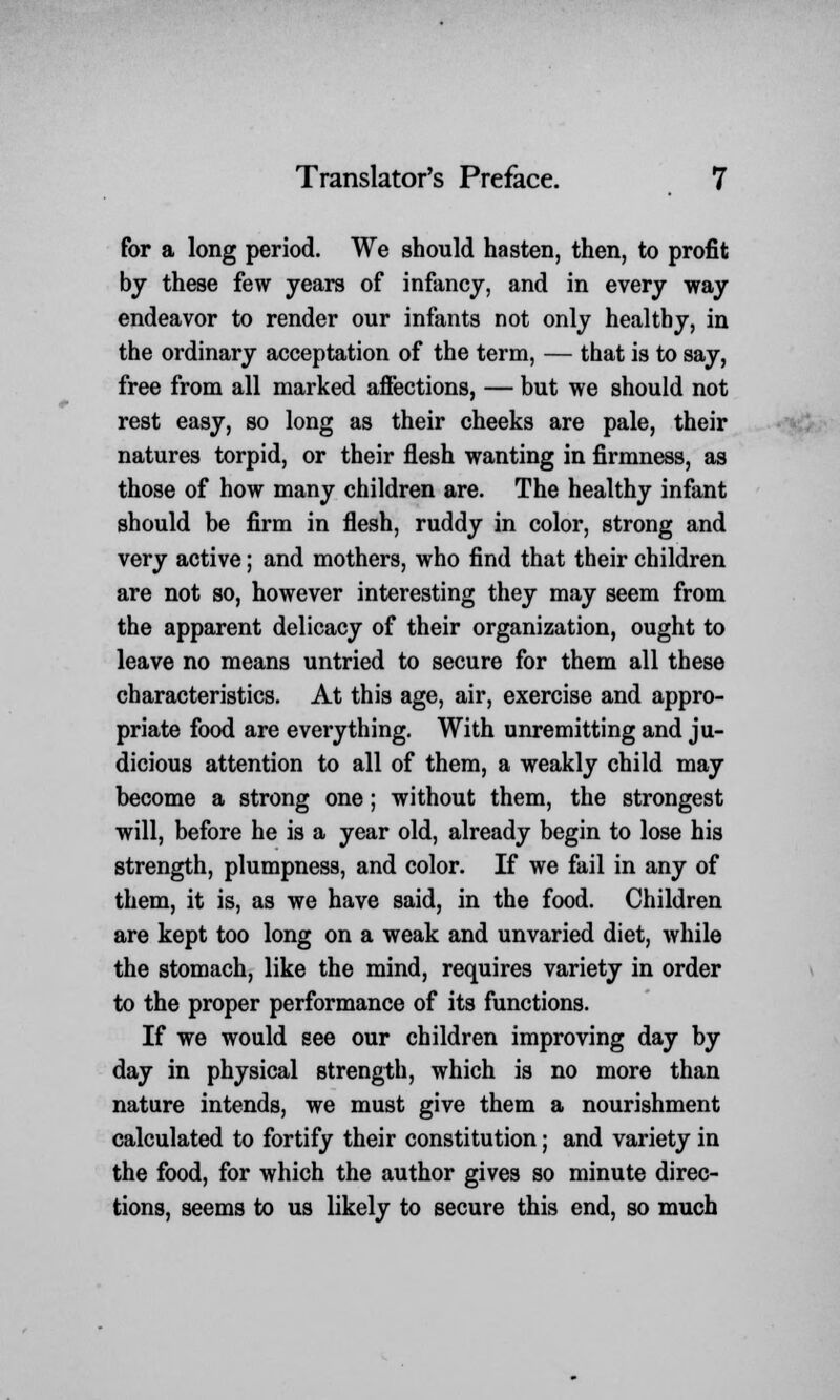 for a long period. We should hasten, then, to profit by these few years of infancy, and in every way endeavor to render our infants not only healthy, in the ordinary acceptation of the term, — that is to say, free from all marked affections, — but we should not rest easy, so long as their cheeks are pale, their natures torpid, or their flesh wanting in firmness, as those of how many children are. The healthy infant should be firm in flesh, ruddy in color, strong and very active; and mothers, who find that their children are not so, however interesting they may seem from the apparent delicacy of their organization, ought to leave no means untried to secure for them all these characteristics. At this age, air, exercise and appro- priate food are everything. With unremitting and ju- dicious attention to all of them, a weakly child may become a strong one; without them, the strongest will, before he is a year old, already begin to lose his strength, plumpness, and color. If we fail in any of them, it is, as we have said, in the food. Children are kept too long on a weak and unvaried diet, while the stomach, like the mind, requires variety in order to the proper performance of its functions. If we would see our children improving day by day in physical strength, which is no more than nature intends, we must give them a nourishment calculated to fortify their constitution; and variety in the food, for which the author gives so minute direc- tions, seems to us likely to secure this end, so much