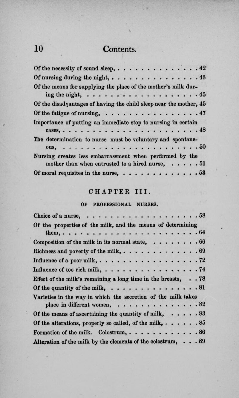 Of the necessity of sound sleep 42 Of nursing during the night, 43 Of the means for supplying the place of the mother's milk dur- ing the night, 45 Of the disadyantages of having the child sleep near the mother, 45 Of the fatigue of nursing 47 Importance of putting an immediate stop to nursing in certain cases, 48 The determination to nurse must be voluntary and spontane- ous, 50 Nursing creates less embarrassment when performed by the mother than when entrusted to a hired nurse 51 Of moral requisites in the nurse, 53 CHAPTER III. OF PROFESSIONAL NURSES. Choice of a nurse 58 Of the properties of the milk, and the means of determining them, 64 Composition of the milk in its normal state, 66 Richness and poverty of the milk, 69 Influenoe of a poor milk, 72 Influence of too rich milk, 74 Effect of the milk's remaining a long time in the breasts, . . 78 Of the quantity of the milk 81 Varieties in the way in which the secretion of the milk takes place in different women, 82 Of the means of ascertaining the quantity of milk, 83 Of the alterations, properly so called, of the milk, 85 Formation of the milk. Colostrum, 86 Alteration of the milk by the elements of the colostrum, . . . 89