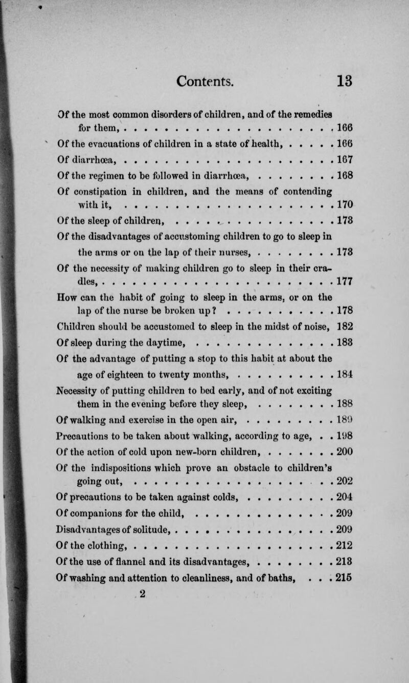 Of the most common disorders of children, and of the remedies for them 166 Of the evacuations of children in a state of health, 166 Of diarrhoea, 167 Of the regimen to be followed in diarrhoea, 168 Of constipation in children, and the means of contending with it, 170 Of the sleep of children, 173 Of the disadvantages of accustoming children to go to sleep in the arms or on the lap of their nurses, 173 Of the necessity of making children go to sleep in their cra- dles 177 How can the habit of going to sleep in the arms, or on the lap of the nurse be broken up ? 178 Children should be accustomed to sleep in the midst of noise, 182 Of sleep during the daytime, 183 Of the advantage of putting a stop to this habit at about the age of eighteen to twenty months, 184 Necessity of putting children to bed early, and of not exciting them in the evening before they sleep, 188 Of walking and exercise in the open air 18'.) Precautions to be taken about walking, according to age, . . 198 Of the action of cold upon new-born children, 200 Of the indispositions which prove an obstacle to children's going out, . . 202 Of precautions to be taken against colds, 204 Of companions for the child, 209 Disadvantages of solitude, 209 Of the clothing 212 Of the use of flannel and its disadvantages, 213 Of washing and attention to cleanliness, and of baths, . . .215 2