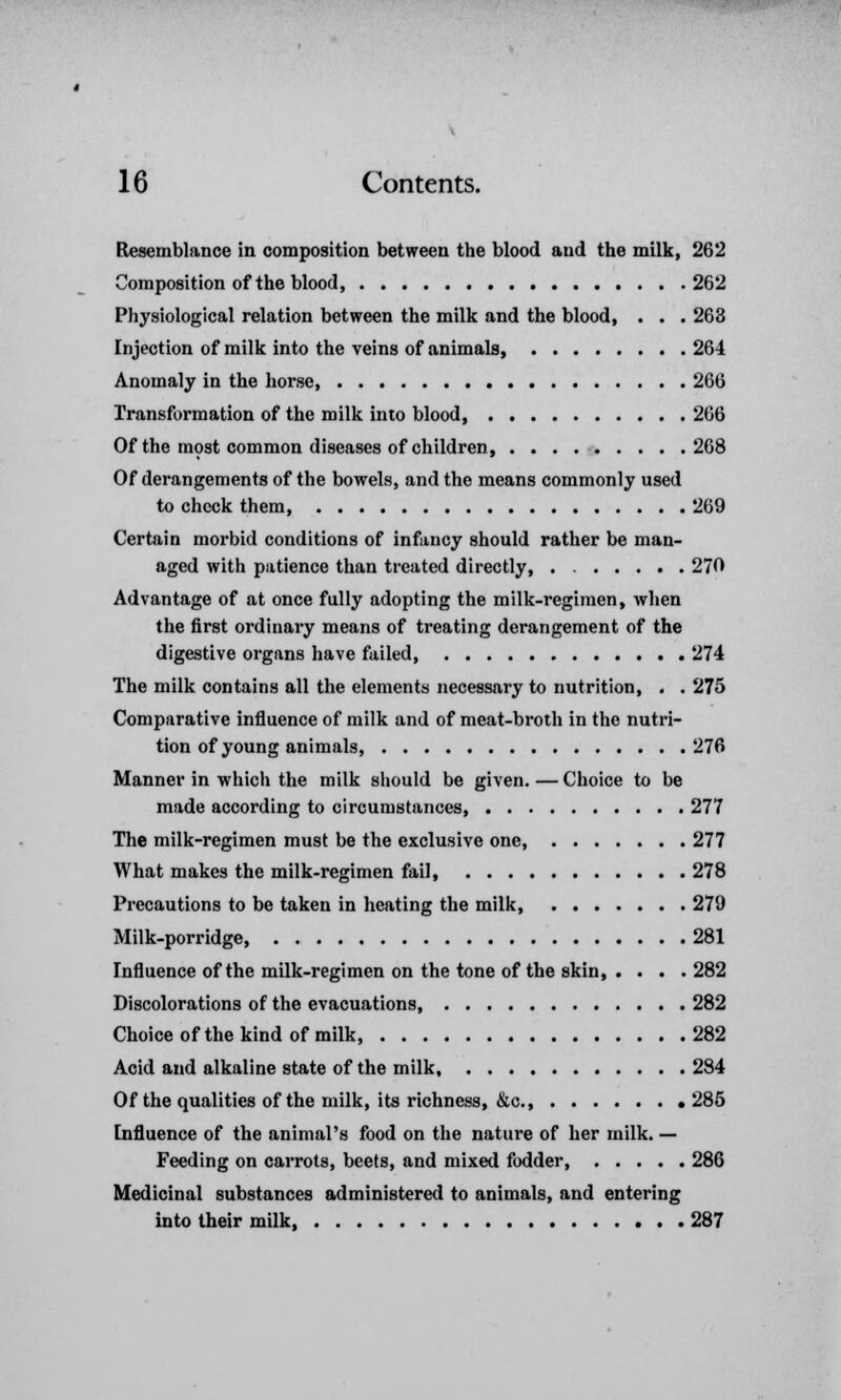 Resemblance in composition between the blood and the milk, 262 Composition of the blood 262 Physiological relation between the milk and the blood, . . . 263 Injection of milk into the veins of animals, 264 Anomaly in the horse 266 Transformation of the milk into blood, 266 Of the most common diseases of children 268 Of derangements of the bowels, and the means commonly used to check them, 269 Certain morbid conditions of infancy should rather be man- aged with patience than treated directly 270 Advantage of at once fully adopting the milk-regimen, when the first ordinary means of treating derangement of the digestive organs have failed 274 The milk contains all the elements necessary to nutrition, . . 275 Comparative influence of milk and of meat-broth in the nutri- tion of young animals, 276 Manner in which the milk should be given. — Choice to be made according to circumstances 277 The milk-regimen must be the exclusive one, 277 What makes the milk-regimen fail 278 Precautions to be taken in heating the milk 279 Milk-porridge, 281 Influence of the milk-regimen on the tone of the skin, .... 282 Discolorations of the evacuations, 282 Choice of the kind of milk, 282 Acid and alkaline state of the milk 284 Of the qualities of the milk, its richness, &c 285 Influence of the animal's food on the nature of her milk. — Feeding on carrots, beets, and mixed fodder, 286 Medicinal substances administered to animals, and entering into their milk, 287