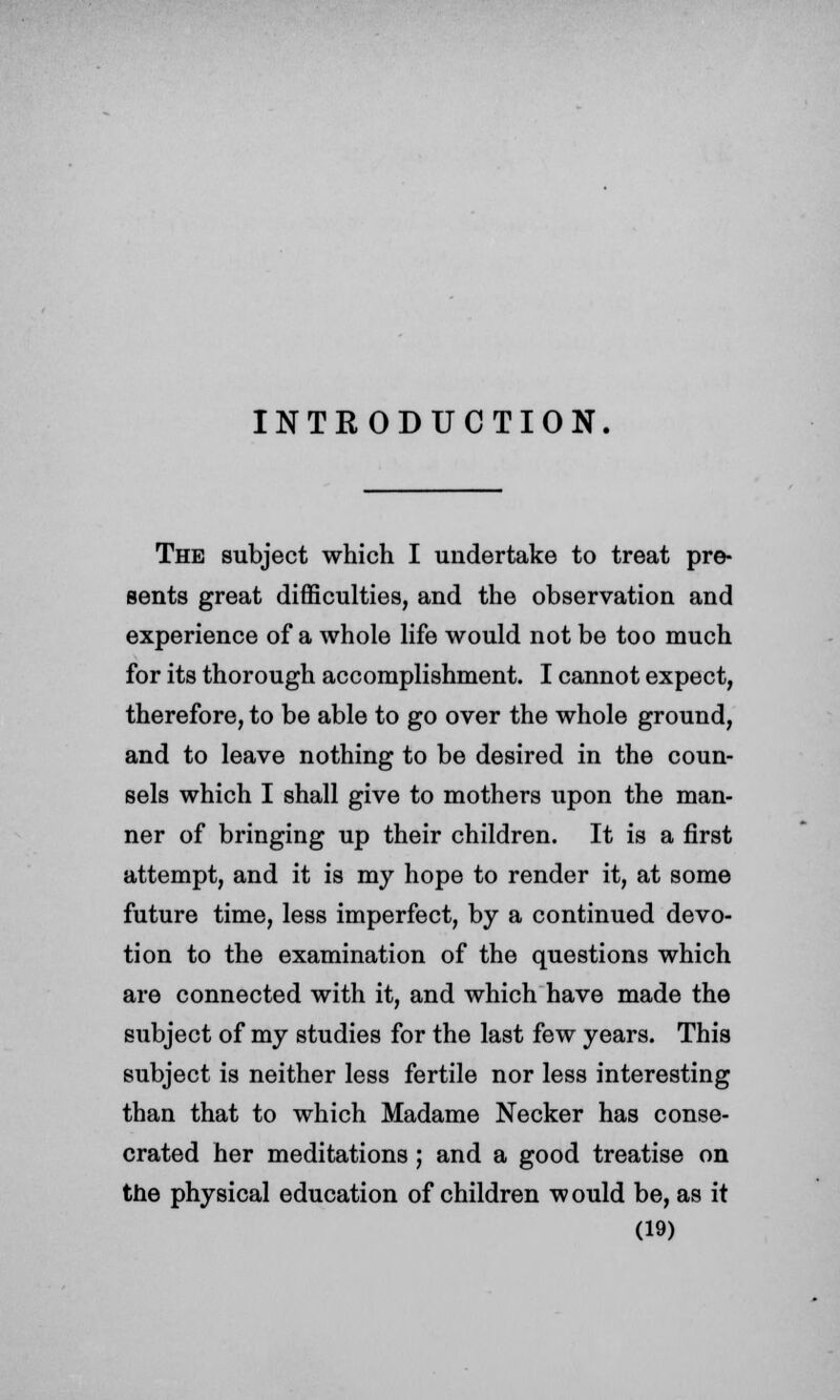 INTRODUCTION. The subject which I undertake to treat pre- sents great difficulties, and the observation and experience of a whole life would not be too much for its thorough accomplishment. I cannot expect, therefore, to be able to go over the whole ground, and to leave nothing to be desired in the coun- sels which I shall give to mothers upon the man- ner of bringing up their children. It is a first attempt, and it is my hope to render it, at some future time, less imperfect, by a continued devo- tion to the examination of the questions which are connected with it, and which have made the subject of my studies for the last few years. This subject is neither less fertile nor less interesting than that to which Madame Necker has conse- crated her meditations ; and a good treatise on the physical education of children would be, as it