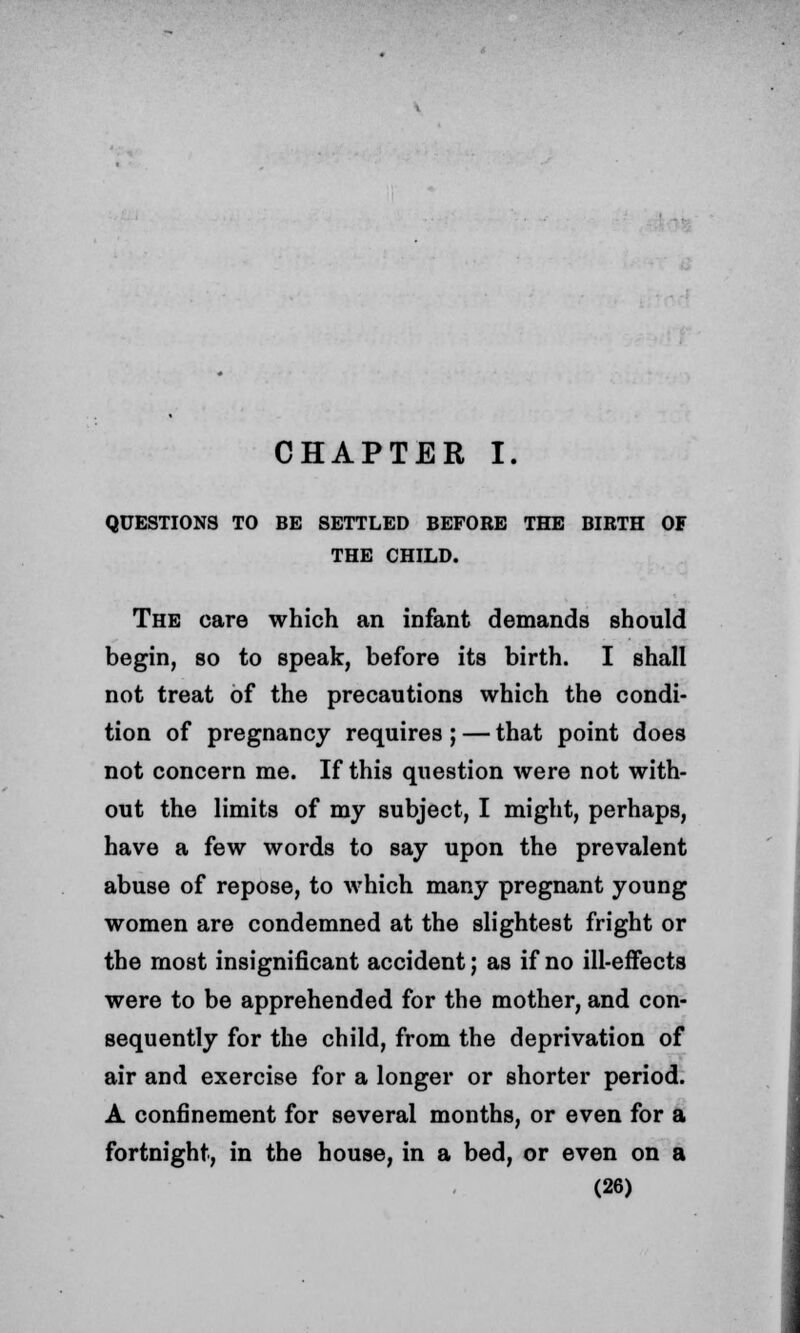 CHAPTER I. QUESTIONS TO BE SETTLED BEFORE THE BIRTH OF THE CHILD. The care which an infant demands should begin, so to speak, before its birth. I shall not treat of the precautions which the condi- tion of pregnancy requires ; — that point does not concern me. If this question were not with- out the limits of my subject, I might, perhaps, have a few words to say upon the prevalent abuse of repose, to which many pregnant young women are condemned at the slightest fright or the most insignificant accident; as if no ill-effects were to be apprehended for the mother, and con- sequently for the child, from the deprivation of air and exercise for a longer or shorter period. A confinement for several months, or even for a fortnight, in the house, in a bed, or even on a