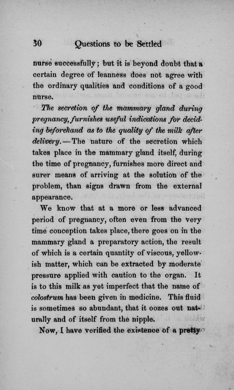 nurse successfully; but it is beyond doubt that a certain degree of leanness does not agree with the ordinary qualities and conditions of a good nurse. Hie secretion of the mammary gland during pregnancy, furnishes useful indications for decid- ing beforehand as to the quality of the milk after delivery.—The nature of the secretion which takes place in the mammary gland itself, during the time of pregnancy, furnishes more direct and surer means of arriving at the solution of the problem, than signs drawn from the external appearance. We know that at a more or less advanced period of pregnancy, often even from the Very time conception takes place, there goes on in the mammary gland a preparatory action, the result of which is a certain quantity of viscous, yellow- ish matter, which can be extracted by moderate pressure applied with caution to the organ. It is to this milk as yet imperfect that the name of colostrum has been given in medicine. This fluid is sometimes so abundant, that it oozes out nat- urally and of itself from the nipple. Now, I have verified the existence of a pretty