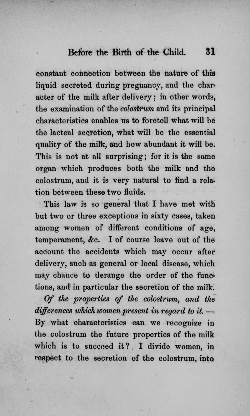 constant connection between the nature of this liquid secreted during pregnancy, and the char- acter of the milk after delivery; in other words, the examination of the colostrum and its principal characteristics enables us to foretell what will be the lacteal secretion, what will be the essential quality of the milk, and how abundant it will be. This is not at all surprising; for it is the same organ which produces both the milk and the colostrum, and it is very natural to find a rela- tion between these two fluids. This law is so general that I have met with but two or three exceptions in sixty cases, taken among women of different conditions of age, temperament, &c. I of course leave out of the account the accidents which may occur after delivery, such as general or local disease, which may chance to derange the order of the func- tions, and in particular the secretion of the milk. Of the properties of the colostrum, and the differences which women present in regard to it. — By what characteristics can we recognize in the colostrum the future properties of the milk which is to succeed it ? I divide women, in respect to the secretion of the colostrum, into