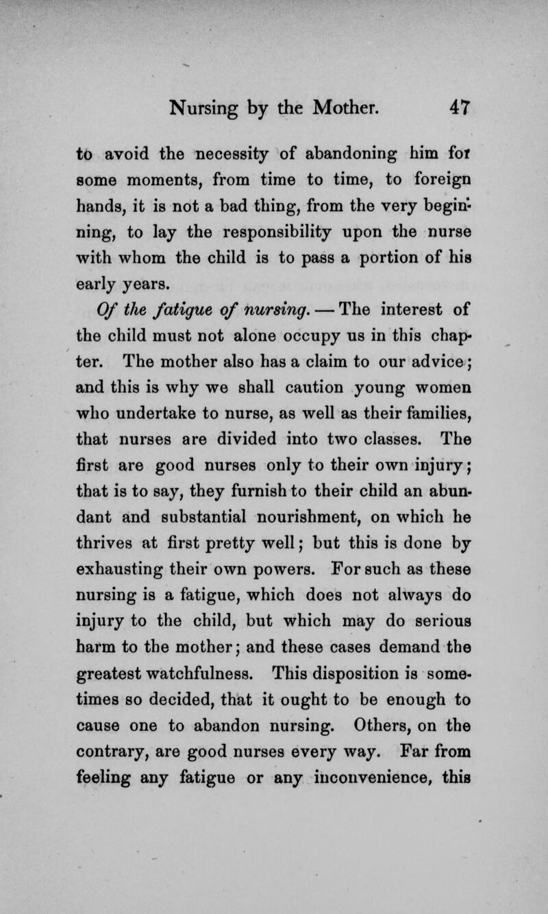 to avoid the necessity of abandoning him fof some moments, from time to time, to foreign hands, it is not a bad thing, from the very begin- ning, to lay the responsibility upon the nurse with whom the child is to pass a portion of his early years. Of the fatigue of nursing. — The interest of the child must not alone occupy us in this chap- ter. The mother also has a claim to our advice; and this is why we shall caution young women who undertake to nurse, as well as their families, that nurses are divided into two classes. The first are good nurses only to their own injury; that is to say, they furnish to their child an abun- dant and substantial nourishment, on which he thrives at first pretty well; but this is done by exhausting their own powers. For such as these nursing is a fatigue, which does not always do injury to the child, but which may do serious harm to the mother; and these cases demand the greatest watchfulness. This disposition is some- times so decided, that it ought to be enough to cause one to abandon nursing. Others, on the contrary, are good nurses every way. Far from feeling any fatigue or any inconvenience, this