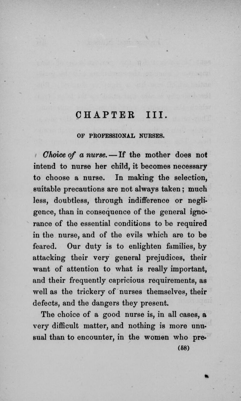 CHAPTER III. OF PROFESSIONAL NURSES. Choice of a nurse. — If the mother does not intend to nurse her child, it becomes necessary to choose a nurse. In making the selection, suitable precautions are not always taken; much less, doubtless, through indifference or negli- gence, than in consequence of the general igno- rance of the essential conditions to be required in the nurse, and of the evils which are to be feared. Our duty is to enlighten families, by attacking their very general prejudices, their want of attention to what is really important, and their frequently capricious requirements, as well as the trickery of nurses themselves, their defects, and the dangers they present. The choice of a good nurse is, in all cases, a very difficult matter, and nothing is more unu- sual than to encounter, in the women who pre- (68)