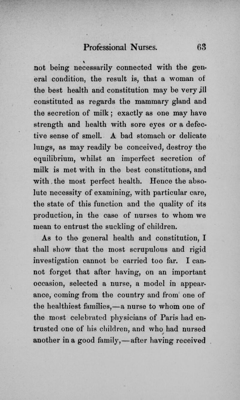 i not being necessarily connected with the gen- eral condition, the result is, that a woman of the best health and constitution may be very jll constituted as regards the mammary gland and the secretion of milk; exactly as one may have strength and health with sore eyes or a defec- tive sense of smell. A bad stomach or delicate lungs, as may readily be conceived, destroy the equilibrium, whilst an imperfect secretion of milk is met with in the best constitutions, and with the most perfect health. Hence the abso- lute necessity of examining, with particular care, the state of this function and the quality of its production, in the case of nurses to whom we mean to entrust the suckling of children. As to tho general health and constitution, I shall show that the most scrupulous and rigid investigation cannot be carried too far. I can- not forget that after having, on an important occasion, selected a nurse, a model in appear- ance, coming from the country and from one of the healthiest families,—a nurse to whom one of the most celebrated physicians of Paris had en- trusted one of his children, and who had nursed another in a good family,—after having received