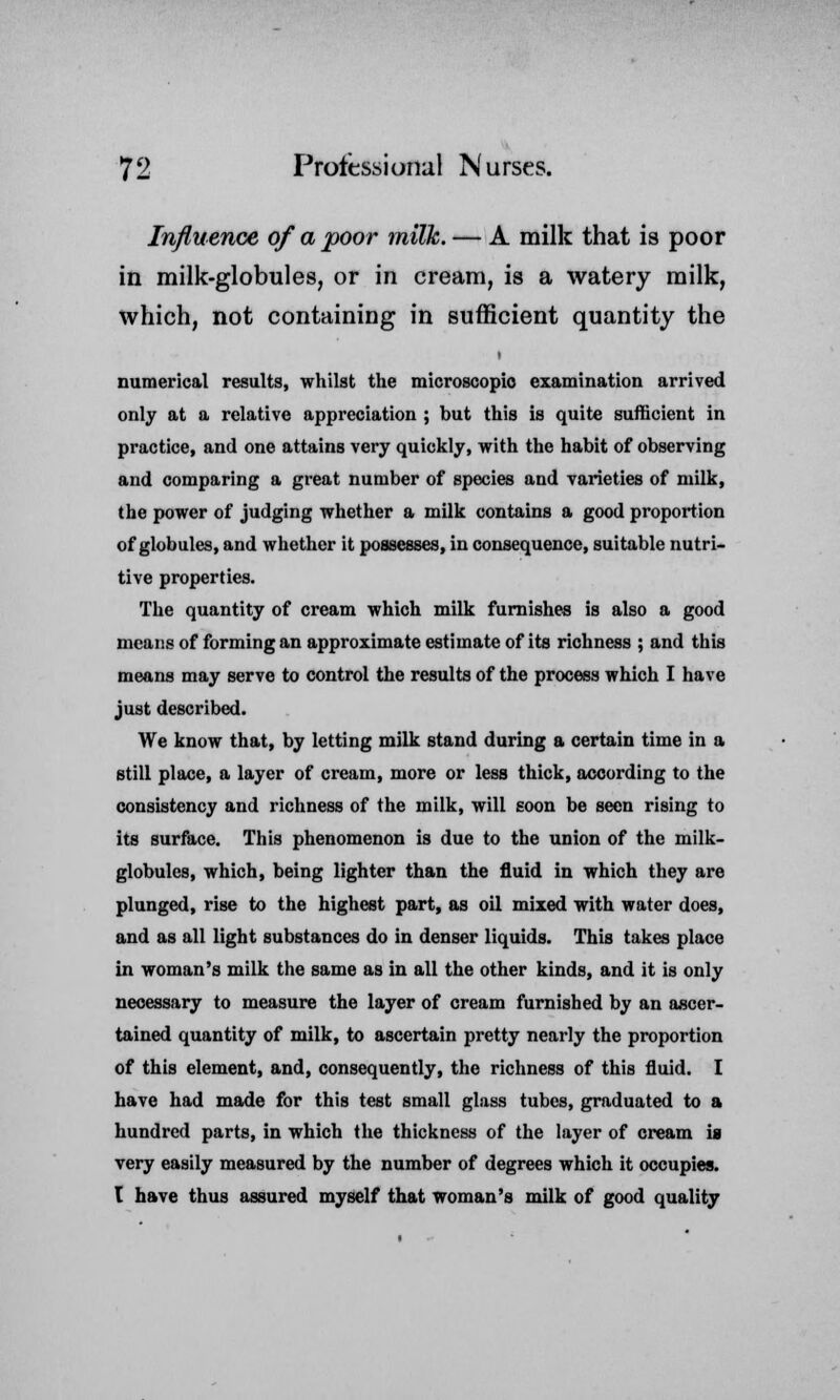 Influence of a poor milk. — A milk that is poor in milk-globules, or in cream, is a watery milk, which, not containing in sufficient quantity the numerical results, whilst the microscopic examination arrived only at a relative appreciation ; but this is quite sufficient in practice, and one attains very quickly, with the habit of observing and comparing a great number of species and varieties of milk, the power of judging whether a milk contains a good proportion of globules, and whether it possesses, in consequence, suitable nutri- tive properties. The quantity of cream which milk furnishes is also a good means of forming an approximate estimate of its richness ; and this means may serve to control the results of the process which I have just described. We know that, by letting milk stand during a certain time in a still place, a layer of cream, more or less thick, according to the consistency and richness of the milk, will soon be seen rising to its surface. This phenomenon is due to the union of the milk- globules, which, being lighter than the fluid in which they are plunged, rise to the highest part, as oil mixed with water does, and as all light substances do in denser liquids. This takes place in woman's milk the same as in all the other kinds, and it is only necessary to measure the layer of cream furnished by an ascer- tained quantity of milk, to ascertain pretty nearly the proportion of this element, and, consequently, the richness of this fluid. I have had made for this test small glass tubes, graduated to a hundred parts, in which the thickness of the layer of cream is very easily measured by the number of degrees which it occupies. I have thus assured myself that woman's milk of good quality