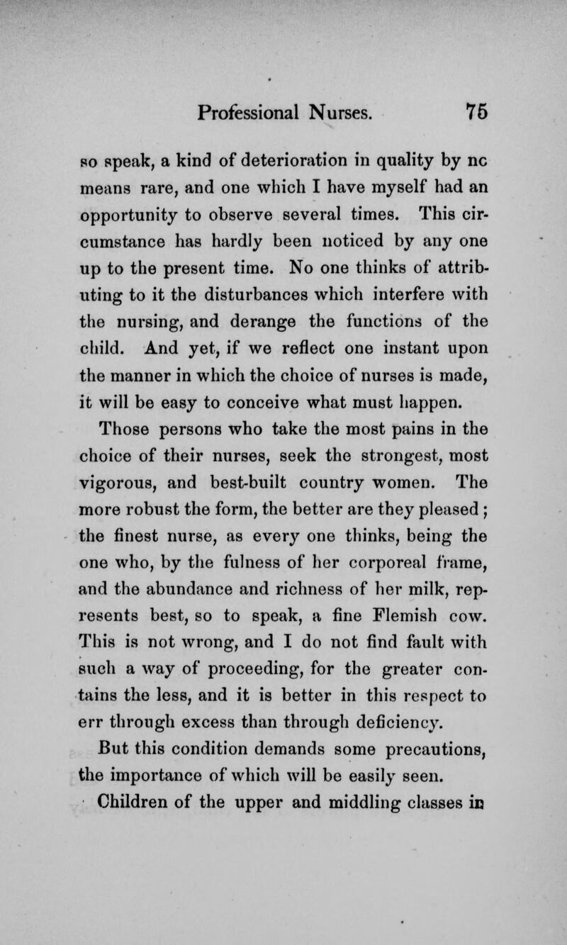 so speak, a kind of deterioration in quality by nc means rare, and one which I have myself had an opportunity to observe several times. This cir- cumstance has hardly been noticed by any one up to the present time. No one thinks of attrib- uting to it the disturbances which interfere with the nursing, and derange the functions of the child. And yet, if we reflect one instant upon the manner in which the choice of nurses is made, it will be easy to conceive what must happen. Those persons who take the most pains in the choice of their nurses, seek the strongest, most vigorous, and best-built country women. The more robust the form, the better are they pleased ; the finest nurse, as every one thinks, being the one who, by the fulness of her corporeal frame, and the abundance and richness of her milk, rep- resents best, so to speak, a fine Flemish cow. This is not wrong, and I do not find fault with such a way of proceeding, for the greater con- tains the less, and it is better in this respect to err through excess than through deficiency. But this condition demands some precautions, the importance of which will be easily seen. Children of the upper and middling classes iu