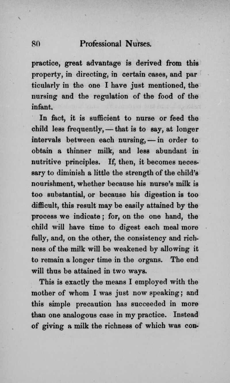 practice, great advantage is derived from this property, in directing, in certain cases, and par ticularly in the one I have just mentioned, the nursing and the regulation of the food of the infant. In fact, it is sufficient to nurse or feed the child less frequently, — that is to say, at longer intervals between each nursing, — in order to obtain a thinner milk, and less abundant in nutritive principles. If, then, it becomes neces- sary to diminish a little the strength of the child's nourishment, whether because his nurse's milk is too substantial, or because his digestion is too difficult, this result may be easily attained by the process we indicate; for, on the one hand, the child will have time to digest each meal more fully, and, on the other, the consistency and rich- ness of the milk will be weakened by allowing it to remain a longer time in the organs. The end will thus be attained in two ways. This is exactly the means I employed with the mother of whom I was just now speaking; and this simple precaution has succeeded in more than one analogous case in my practice. Instead of giving a milk the richness of which was con-