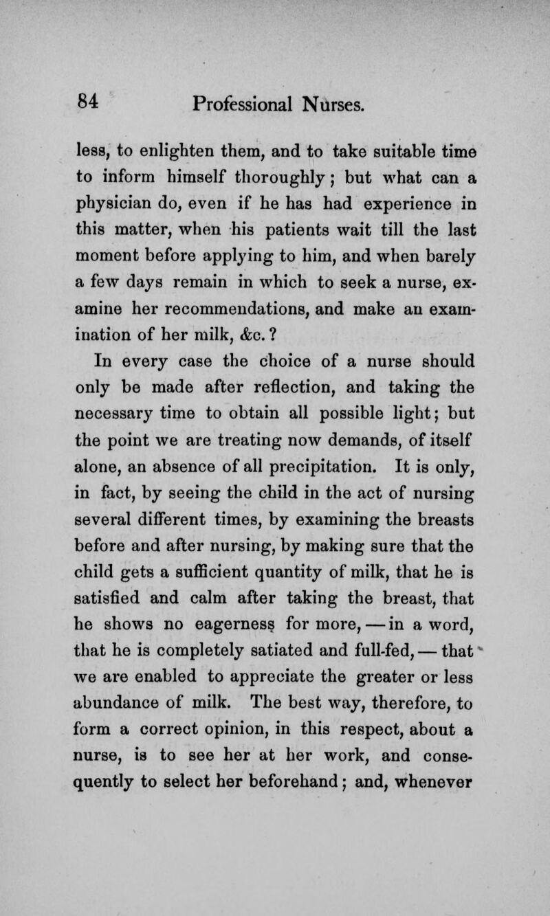 less, to enlighten them, and to take suitable time to inform himself thoroughly; but what can a physician do, even if he has had experience in this matter, when his patients wait till the last moment before applying to him, and when barely a few days remain in which to seek a nurse, ex- amine her recommendations, and make an exam- ination of her milk, &c. ? In every case the choice of a nurse should only be made after reflection, and taking the necessary time to obtain all possible light; but the point we are treating now demands, of itself alone, an absence of all precipitation. It is only, in fact, by seeing the child in the act of nursing several different times, by examining the breasts before and after nursing, by making sure that the child gets a sufficient quantity of milk, that he is satisfied and calm after taking the breast, that he shows no eagerness for more,—in a word, that he is completely satiated and full-fed, — that we are enabled to appreciate the greater or less abundance of milk. The best way, therefore, to form a correct opinion, in this respect, about a nurse, is to see her at her work, and conse- quently to select her beforehand ; and, whenever