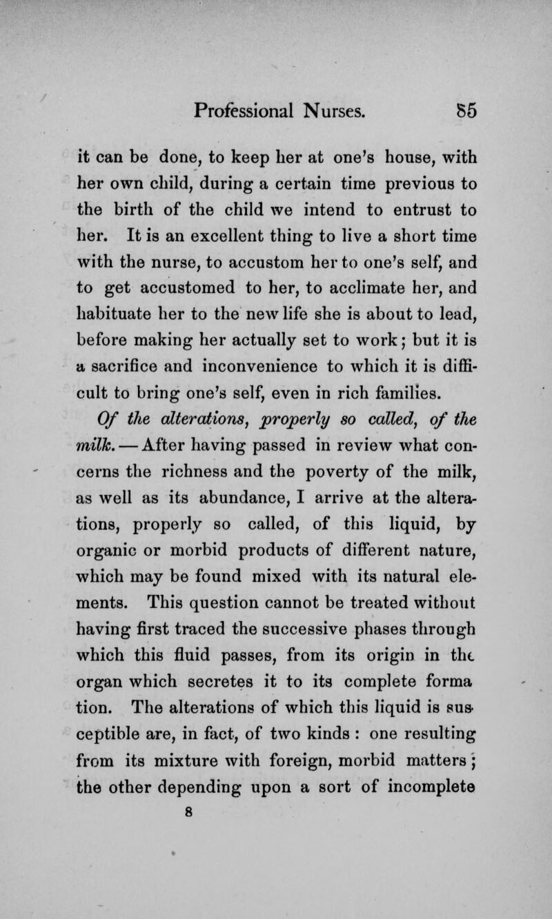 it can be done, to keep her at one's house, with her own child, during a certain time previous to the birth of the child we intend to entrust to her. It is an excellent thing to live a short time with the nurse, to accustom her to one's self, and to get accustomed to her, to acclimate her, and habituate her to the new life she is about to lead, before making her actually set to work J but it is a sacrifice and inconvenience to which it is diffi- cult to bring one's self, even in rich families. Of the alterations, properly so called, of the milk. — After having passed in review what con- cerns the richness and the poverty of the milk, as well as its abundance, I arrive at the altera- tions, properly so called, of this liquid, by organic or morbid products of different nature, which may be found mixed with its natural ele- ments. This question cannot be treated without having first traced the successive phases through which this fluid passes, from its origin in the organ which secretes it to its complete forma tion. The alterations of which this liquid is sus- ceptible are, in fact, of two kinds : one resulting from its mixture with foreign, morbid matters; the other depending upon a sort of incomplete 8