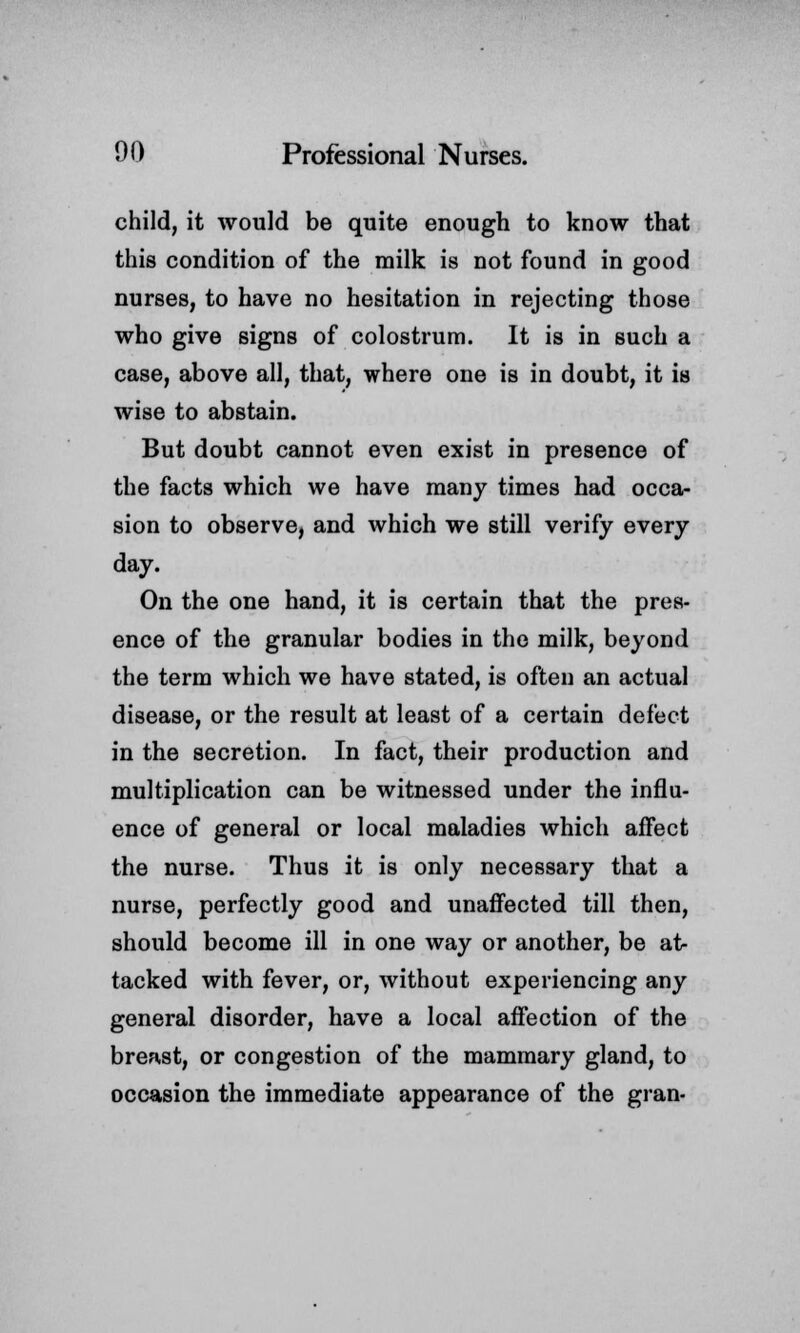 child, it would be quite enough to know that this condition of the milk is not found in good nurses, to have no hesitation in rejecting those who give signs of colostrum. It is in such a case, above all, that, where one is in doubt, it is wise to abstain. But doubt cannot even exist in presence of the facts which we have many times had occa- sion to observe, and which we still verify every day. On the one hand, it is certain that the pres- ence of the granular bodies in the milk, beyond the term which we have stated, is often an actual disease, or the result at least of a certain defect in the secretion. In fact, their production and multiplication can be witnessed under the influ- ence of general or local maladies which affect the nurse. Thus it is only necessary that a nurse, perfectly good and unaffected till then, should become ill in one way or another, be at- tacked with fever, or, without experiencing any general disorder, have a local affection of the breast, or congestion of the mammary gland, to occasion the immediate appearance of the gran-