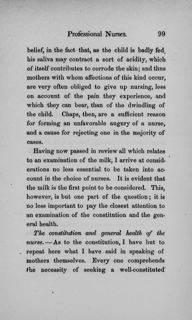 belief, in the fact that, as the child is badly fed, his saliva may contract a sort of acidity, which of itself contributes to corrode the skin; and thus mothers with whom affections of this kind occur, are very often obliged to give up nursing, less on account of the pain they experience, and which they can bear, than of the dwindling of the child. Chaps, then, are a sufficient reason for forming an unfavorable augury of a nurse, and a cause for rejecting one in the majority of cases. Having now passed in review all which relates to an examination of the milk, I arrive at consid- erations no less essential to be taken into ac- count in the choice of nurses. It is evident that the milk is the first point to be considered. This, however, is but one part of the question; it is no less important to pay the closest attention to an examination of the constitution and the gen- eral health. The constitution and general health of the nurse.—As to the constitution, I have but to repeat here what I have said in speaking of mothers themselves. Every one comprehends *he necessity of seeking a well-constituted