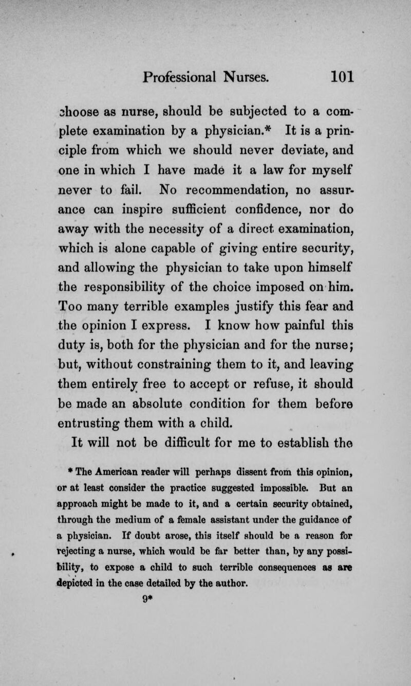 shoose as nurse, should be subjected to a com- plete examination by a physician.* It is a prin- ciple from which we should never deviate, and one in which I have made it a law for myself never to fail. No recommendation, no assur- ance can inspire sufficient confidence, nor do away with the necessity of a direct examination, which is alone capable of giving entire security, and allowing the physician to take upon himself the responsibility of the choice imposed on him. Too many terrible examples justify this fear and the opinion I express. I know how painful this duty is, both for the physician and for the nurse; but, without constraining them to it, and leaving them entirely free to accept or refuse, it should be made an absolute condition for them before entrusting them with a child. It will not be difficult for me to establish the * The American reader will perhaps dissent from this opinion, or at least consider the practice suggested impossible. But an approach might be made to it, and a certain security obtained, through the medium of a female assistant under the guidance of a physician. If doubt arose, this itself should be a reason for rejecting a nurse, which would be far better than, by any possi- bility, to expose a child to such terrible consequences as are depicted in the case detailed by the author. 9*