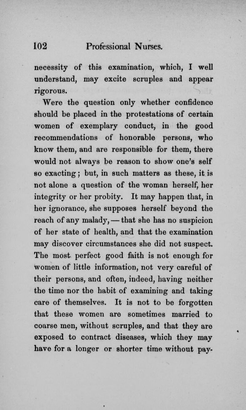 necessity of this examination, which, I well understand, may excite scruples and appear rigorous. Were the question only whether confidence should be placed in the protestations of certain women of exemplary conduct, in the good recommendations of honorable persons, who know them, and are responsible for them, there would not always be reason to show one's self so exacting; but, in such matters as these, it is not alone a question of the woman herself, her integrity or her probity. It may happen that, in her ignorance, she supposes herself beyond the reach of any malady, — that she has no suspicion of her state of health, and that the examination may discover circumstances she did not suspect. The most perfect good faith is not enough for women of little information, not very careful of their persons, and often, indeed, having neither the time nor the habit of examining and taking care of themselves. It is not to be forgotten that these women are sometimes married to coarse men, without scruples, and that they are exposed to contract diseases, which they may have for a longer or shorter time without pay-