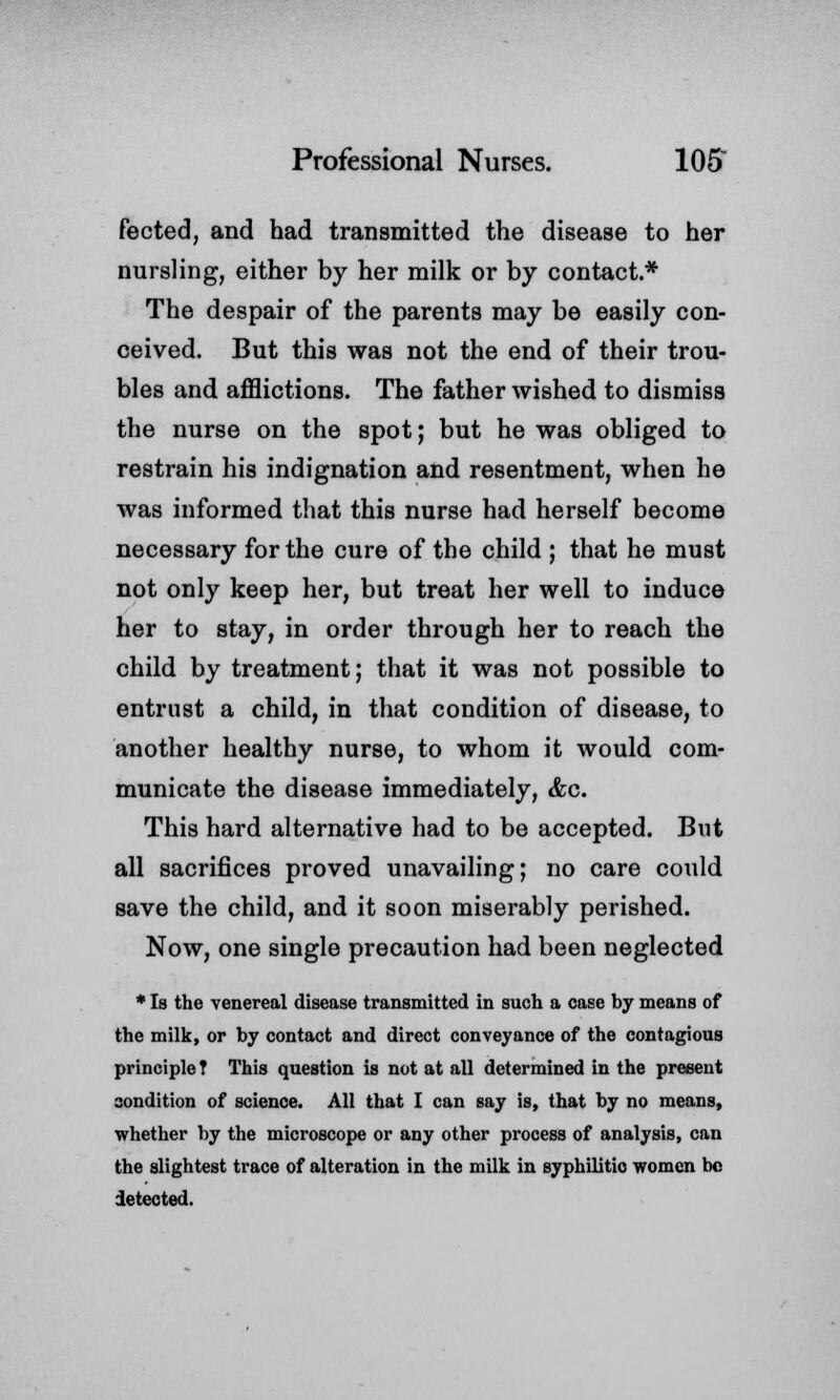 fected, and had transmitted the disease to her nursling, either by her milk or by contact.* The despair of the parents may be easily con- ceived. But this was not the end of their trou- bles and afflictions. The father wished to dismiss the nurse on the spot; but he was obliged to restrain his indignation and resentment, when he was informed that this nurse had herself become necessary for the cure of the child ; that he must not only keep her, but treat her well to induce her to stay, in order through her to reach the child by treatment; that it was not possible to entrust a child, in that condition of disease, to another healthy nurse, to whom it would com- municate the disease immediately, &c. This hard alternative had to be accepted. But all sacrifices proved unavailing; no care could save the child, and it soon miserably perished. Now, one single precaution had been neglected * Is the venereal disease transmitted in such a case by means of the milk, or by contact and direct conveyance of the contagious principle T This question is not at all determined in the present condition of science. All that I can say is, that by no means, whether by the microscope or any other process of analysis, can the slightest trace of alteration in the milk in syphilitio women be detected.