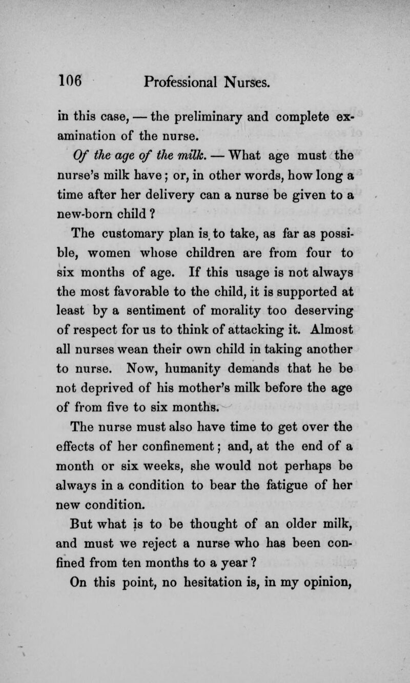 in this case, — the preliminary and complete ex- amination of the nurse. Of the age of the milk. — What age must the nurse's milk have; or, in other words, how long a time after her delivery can a nurse be given to a new-born child ? The customary plan is to take, as far as possi- ble, women whose children are from four to six months of age. If this usage is not always the most favorable to the child, it is supported at least by a sentiment of morality too deserving of respect for us to think of attacking it. Almost all nurses wean their own child in taking another to nurse. Now, humanity demands that he be not deprived of his mother's milk before the age of from five to six months. The nurse must also have time to get over the effects of her confinement; and, at the end of a month or six weeks, she would not perhaps be always in a condition to bear the fatigue of her new condition. But what is to be thought of an older milk, and must we reject a nurse who has been con- fined from ten months to a year ? On this point, no hesitation is, in my opinion,