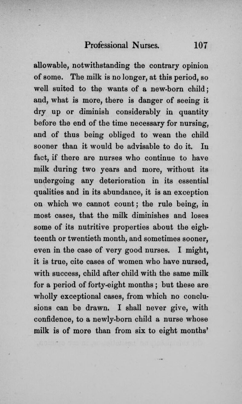 allowable, notwithstanding the contrary opinion of some. The milk is no longer, at this period, so well suited to the wants of a new-born child; and, what is more, there is danger of seeing it dry up or diminish considerably in quantity before the end of the time necessary for nursing, and of thus being obliged to wean the child sooner than it would be advisable to do it. In fact, if there are nurses who continue to have milk during two years and more, without its undergoing any deterioration in its essential qualities and in its abundance, it is an exception on which we cannot count; the rule being, in most cases, that the milk diminishes and loses some of its nutritive properties about the eigh- teenth or twentieth month, and sometimes sooner, even in the case of very good nurses. I might, it is true, cite cases of women who have nursed, with success, child after child with the same milk for a period of forty-eight months ; but these are wholly exceptional cases, from which no conclu- sions can be drawn. I shall never give, with confidence, to a newly-born child a nurse whose milk is of more than from six to eight months'