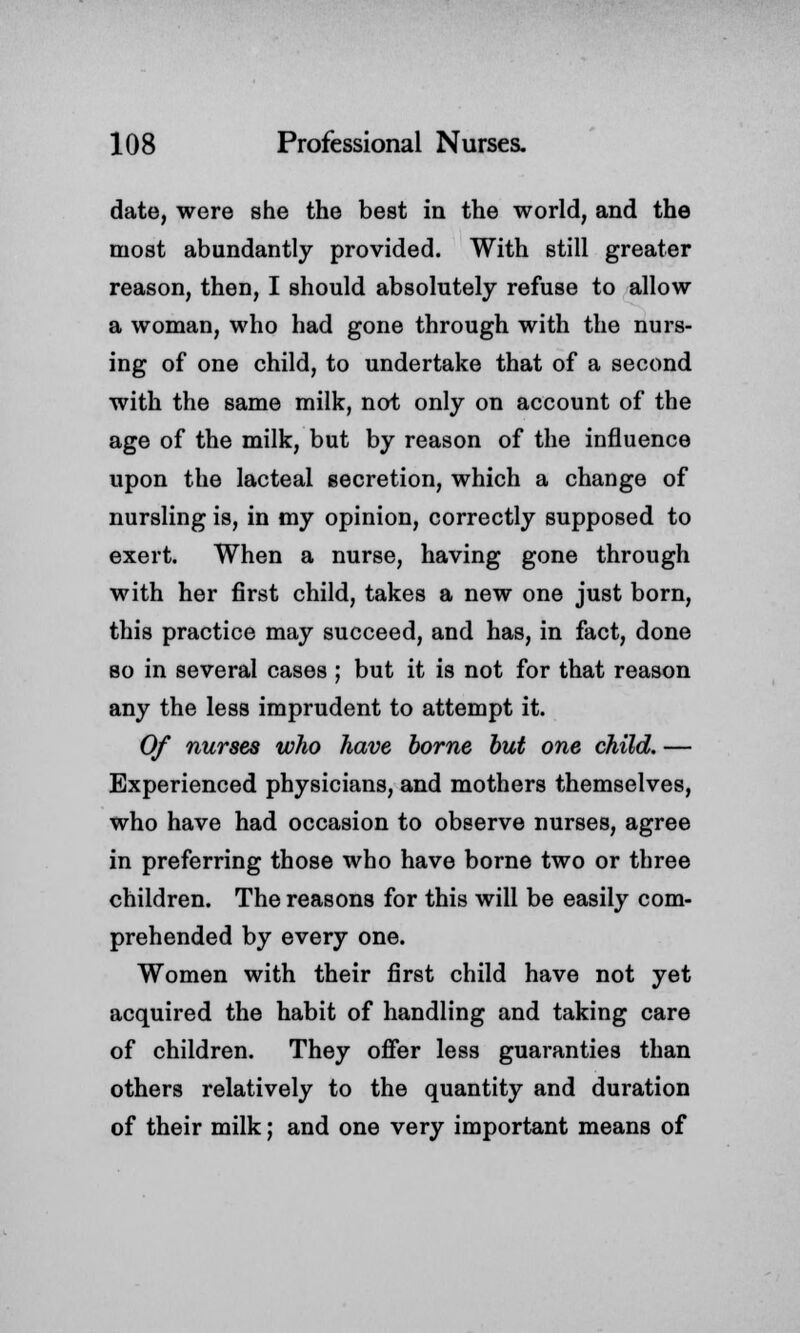 date, were she the best in the world, and the most abundantly provided. With still greater reason, then, I should absolutely refuse to allow a woman, who had gone through with the nurs- ing of one child, to undertake that of a second with the same milk, not only on account of the age of the milk, but by reason of the influence upon the lacteal secretion, which a change of nursling is, in my opinion, correctly supposed to exert. When a nurse, having gone through with her first child, takes a new one just born, this practice may succeed, and has, in fact, done so in several cases ; but it is not for that reason any the less imprudent to attempt it. Of nurses who have borne but one child. — Experienced physicians, and mothers themselves, who have had occasion to observe nurses, agree in preferring those who have borne two or three children. The reasons for this will be easily com- prehended by every one. Women with their first child have not yet acquired the habit of handling and taking care of children. They offer less guaranties than others relatively to the quantity and duration of their milk; and one very important means of