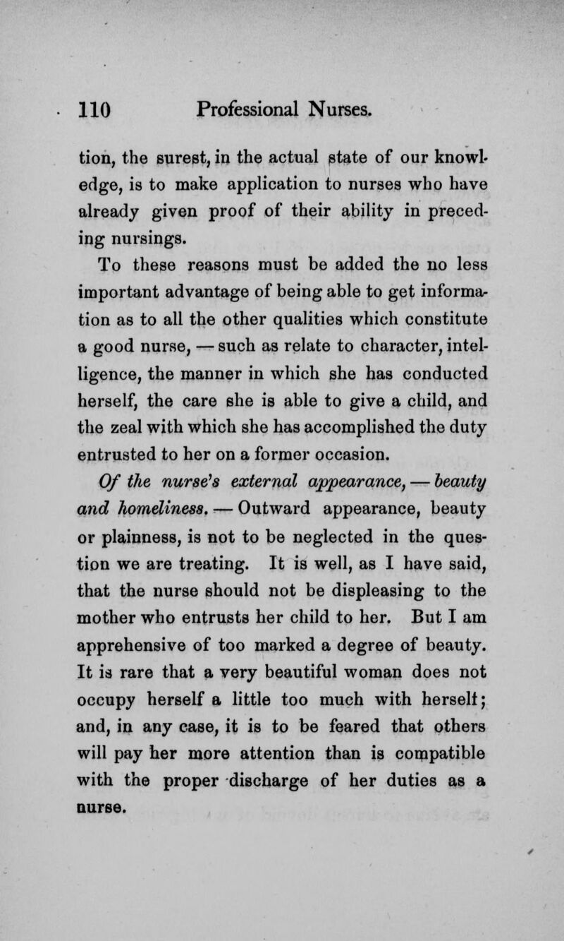 tion, the surest, in the actual state of our knowl- edge, is to make application to nurses who have already given proof of their ability in preced- ing nursings. To these reasons must be added the no less important advantage of being able to get informa- tion as to all the other qualities which constitute a good nurse, — such as relate to character, intel- ligence, the manner in which she has conducted herself, the care she is able to give a child, and the zeal with which she has accomplished the duty entrusted to her on a former occasion. Of the nurse's external appearance, — beauty and homeliness. — Outward appearance, beauty or plainness, is not to be neglected in the ques- tion we are treating. It is well, as I have said, that the nurse should not be displeasing to the mother who entrusts her child to her. But I am apprehensive of too marked a degree of beauty. It is rare that a very beautiful woman does not occupy herself a little too much with herself; and, in any case, it is to be feared that others will pay her more attention than is compatible with the proper discharge of her duties as a nurse.