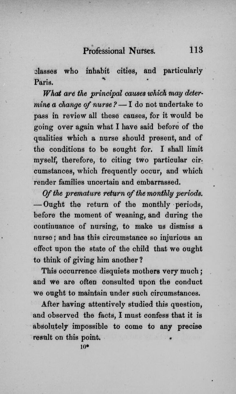 classes who inhabit cities, and particularly Paris. What are the principal causes which may deter- mine a change of nurse ? — I do not undertake to pass in review all these causes, for it would be going over again what I have said before of the qualities which a nurse should present, and of the conditions to be sought for. I shall limit myself, therefore, to citing two particular cir- cumstances, which frequently occur, and which render families uncertain and embarrassed. Of the premature return of the monthly periods. — Ought the return of the monthly periods, before the moment of weaning, and during the continuance of nursing, to make us dismiss a nurse; and has this circumstance so injurious an effect upon the state of the child that we ought to think of giving him another ? This occurrence disquiets mothers very much; and we are often consulted upon the conduct we ought to maintain under such circumstances. After having attentively studied this question, and observed the facts, I must confess that it is absolutely impossible to come to any precise result on this point. . 10*