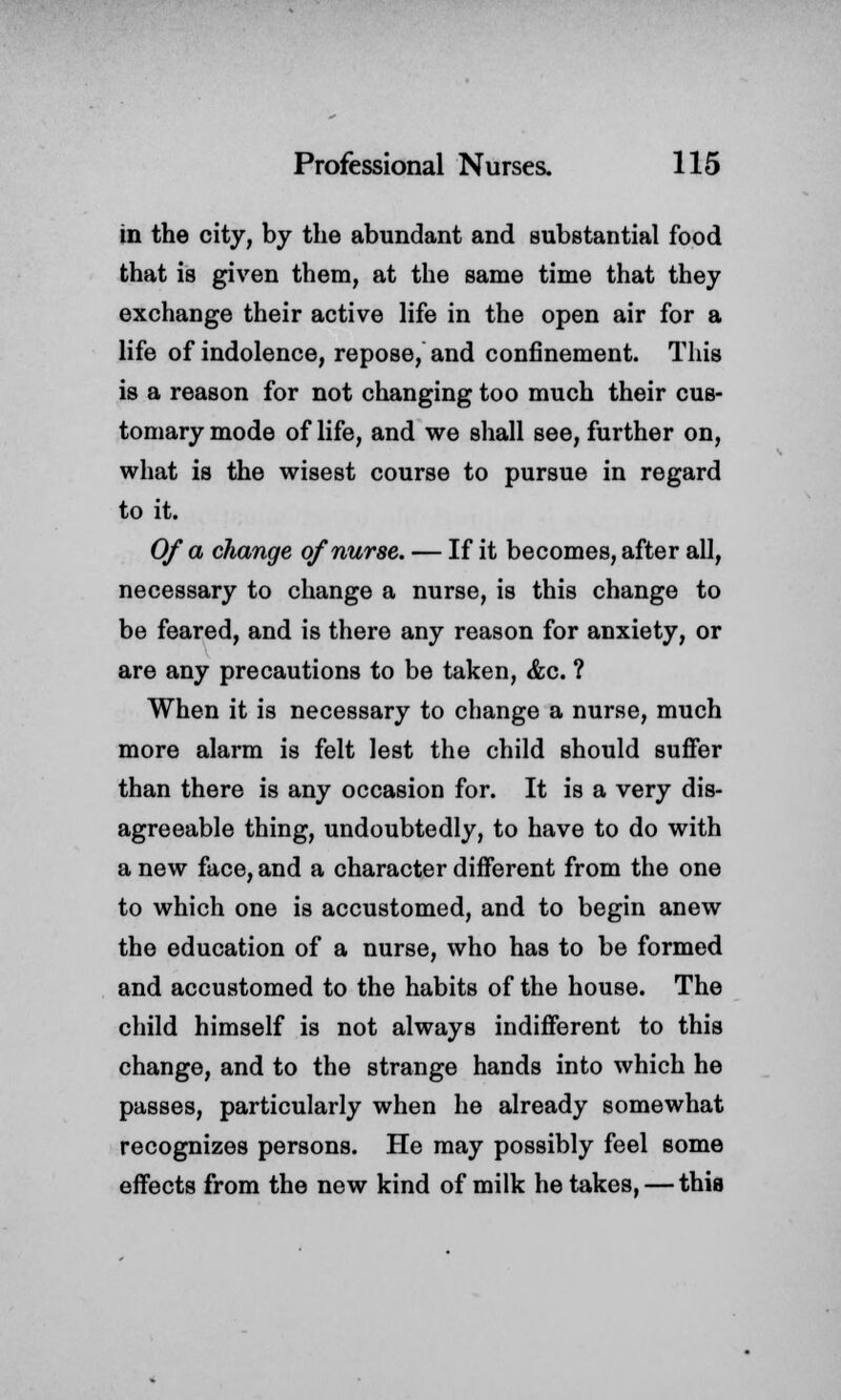 in the city, by the abundant and substantial food that is given them, at the same time that they exchange their active life in the open air for a life of indolence, repose, and confinement. This is a reason for not changing too much their cus- tomary mode of life, and we shall see, further on, what is the wisest course to pursue in regard to it. Of a change of nurse. — If it becomes, after all, necessary to change a nurse, is this change to be feared, and is there any reason for anxiety, or are any precautions to be taken, &c. ? When it is necessary to change a nurse, much more alarm is felt lest the child should suffer than there is any occasion for. It is a very dis- agreeable thing, undoubtedly, to have to do with a new face, and a character different from the one to which one is accustomed, and to begin anew the education of a nurse, who has to be formed and accustomed to the habits of the house. The child himself is not always indifferent to this change, and to the strange hands into which he passes, particularly when he already somewhat recognizes persons. He may possibly feel some effects from the new kind of milk he takes, — this