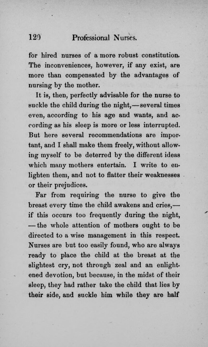 for hired nurses of a more robust constitution. The inconveniences, however, if any exist, are more than compensated by the advantages of nursing by the mother. It is, then, perfectly advisable for the nurse to suckle the child during the night,—several times even, according to his age and wants, and ac- cording as his sleep is more or less interrupted. But here several recommendations are impor- tant, and I shall make them freely, without allow- ing myself to be deterred by the different ideas which many mothers entertain. I write to en- lighten them, and not to flatter their weaknesses or their prejudices. Far from requiring the nurse to give the breast every time the child awakens and cries,— if this occurs too frequently during the night, — the whole attention of mothers ought to be directed to a wise management in this respect. Nurses are but too easily found, who are always ready to place the child at the breast at the slightest cry, not through zeal and an enlight- ened devotion, but because, in the midst of their sleep, they had rather take the child that lies by their side, and suckle him while they are half