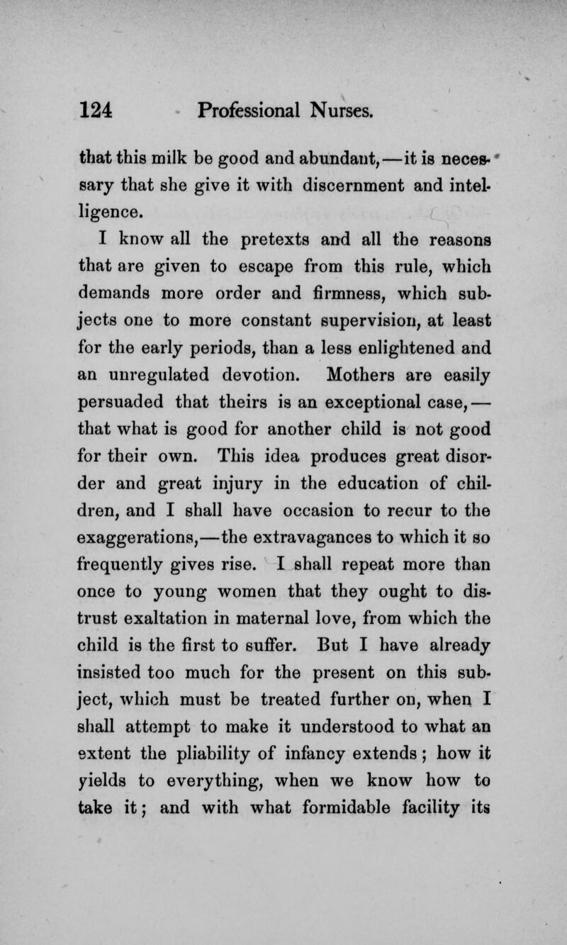 that this milk be good and abundant,—it is neces- sary that she give it with discernment and intel- ligence. I know all the pretexts and all the reasons that are given to escape from this rule, which demands more order and firmness, which sub- jects one to more constant supervision, at least for the early periods, than a less enlightened and an unregulated devotion. Mothers are easily persuaded that theirs is an exceptional case,— that what is good for another child is not good for their own. This idea produces great disor- der and great injury in the education of chil- dren, and I shall have occasion to recur to the exaggerations,—the extravagances to which it so frequently gives rise. I shall repeat more than once to young women that they ought to dis- trust exaltation in maternal love, from which the child is the first to suffer. But I have already insisted too much for the present on this sub- ject, which must be treated further on, when I shall attempt to make it understood to what an extent the pliability of infancy extends ; how it yields to everything, when we know how to take it; and with what formidable facility its