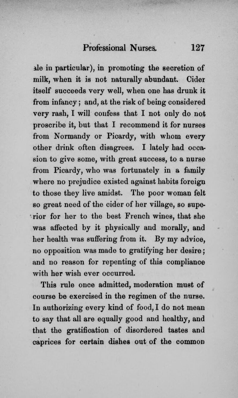 ale in particular), in promoting the secretion of milk, when it is not naturally abundant. Cider itself succeeds very well, when one has drunk it from infancy; and, at the risk of being considered very rash, I will confess that I not only do not proscribe it, but that I recommend it for nurses from Normandy or Picardy, with whom every other drink often disagrees. I lately had occa- sion to give some, with great success, to a nurse from Picardy, who was fortunately in a family where no prejudice existed against habits foreign to those they live amidst. The poor woman felt so great need of the cider of her village, so supe- rior for her to the best French wines, that she was affected by it physically and morally, and her health was suffering from it. By my advice, no opposition was made to gratifying her desire; and no reason for repenting of this compliance with her wish ever occurred. This rule once admitted, moderation must of course be exercised in the regimen of the nurse. In authorizing every kind of food, I do not mean to say that all are equally good and healthy, and that the gratification of disordered tastes and caprices for certain dishes out of the common