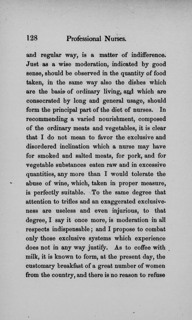 and regular way, is a matter of indifference. Just as a wise moderation, indicated by good sense, should be observed in the quantity of food taken, in the same way also the dishes which are the basis of ordinary living, an,d which are consecrated by long and general usage, should form the principal part of the diet of nurses. In recommending a varied nourishment, composed of the ordinary meats and vegetables, it is clear that I do not mean to favor the exclusive and disordered inclination which a nurse may have for smoked and salted meats, for pork, and for vegetable substances eaten raw and in excessive quantities, any more than I would tolerate the abuse of wine, which, taken in proper measure, is perfectly suitable. To the same degree that attention to trifles and an exaggerated exclusive- ness are useless and even injurious, to that degree, I say it once more, is moderation in all respects indispensable; and I propose to combat only those exclusive systems which experience does not in any way justify. As to coffee with milk, it is known to form, at the present day, the customary breakfast of a great number of women from the country, and there is no reason to refuse