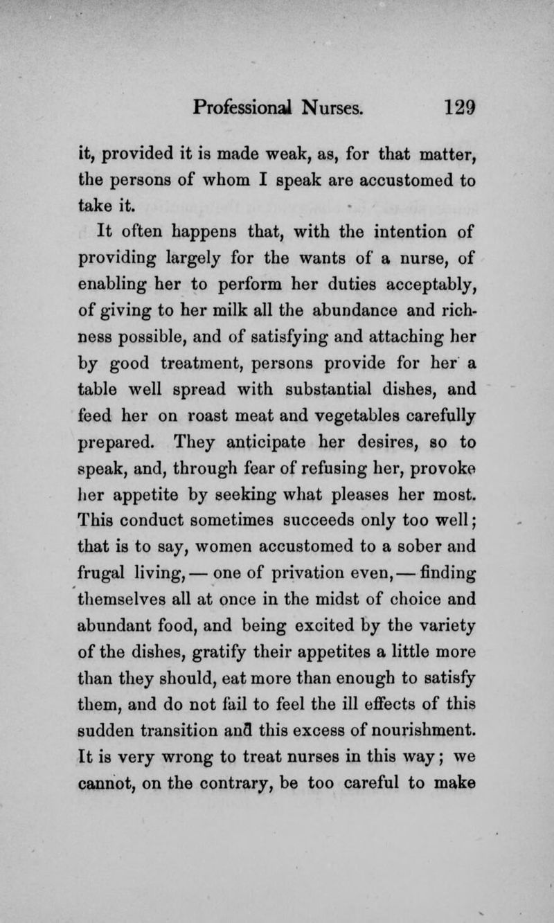 it, provided it is made weak, as, for that matter, the persons of whom I speak are accustomed to take it. It often happens that, with the intention of providing largely for the wants of a nurse, of enabling her to perform her duties acceptably, of giving to her milk all the abundance and rich- ness possible, and of satisfying and attaching her by good treatment, persons provide for her a table well spread with substantial dishes, and feed her on roast meat and vegetables carefully prepared. They anticipate her desires, so to speak, and, through fear of refusing her, provoke her appetite by seeking what pleases her most. This conduct sometimes succeeds only too well; that is to say, women accustomed to a sober and frugal living,— one of privation even,— finding themselves all at once in the midst of choice and abundant food, and being excited by the variety of the dishes, gratify their appetites a little more than they should, eat more than enough to satisfy them, and do not fail to feel the ill effects of this sudden transition and this excess of nourishment. It is very wrong to treat nurses in this way; we cannot, on the contrary, be too careful to make