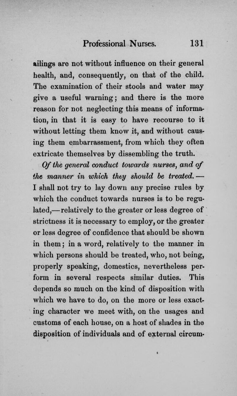 ailings are not without influence on their general health, and, consequently, on that of the child. The examination of their stools and water may give a useful warning; and there is the more reason for not neglecting this means of informa- tion, in that it is easy to have recourse to it without letting them know it, and without caus- ing them embarrassment, from which they often extricate themselves by dissembling the truth. Of the general conduct towards nurses, and of the manner in which they should be treated. — I shall not try to lay down any precise rules by which the conduct towards nurses is to be regu- lated,— relatively to the greater or less degree of strictness it is necessary to employ, or the greater or less degree of confidence that should be shown in them; in a word, relatively to the manner in which persons should be treated, who, not being, properly speaking, domestics, nevertheless per- form in several respects similar duties. This depends so much on the kind of disposition with which we have to do, on the more or less exact- ing character we meet with, on the usages and customs of each house, on a host of shades in the disposition of individuals and of external circum-