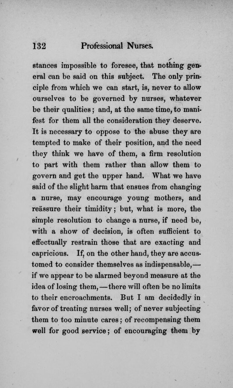 stances impossible to foresee, that nothing gen- eral can be said on this subject. The only prin- ciple from which we can start, is, never to allow ourselves to be governed by nurses, whatever be their qualities; and, at the same time, to mani- fest for them all the consideration they deserve. It is necessary to oppose to the abuse they are tempted to make of their position, and the need they think we have of them, a firm resolution to part with them rather than allow them to govern and get the upper hand. What we have said of the slight harm that ensues from changing a nurse, may encourage young mothers, and reassure their timidity; but, what is more, the simple resolution to change a nurse, if need be, with a show of decision, is often sufficient to effectually restrain those that are exacting and capricious. If, on the other hand, they are accus- tomed to consider themselves as indispensable,— if we appear to be alarmed beyond measure at the idea of losing them,—there will often be no limits to their encroachments. But I am decidedly in favor of treating nurses well; of never subjecting them to too minute cares; of recompensing them well for good service; of encouraging them by