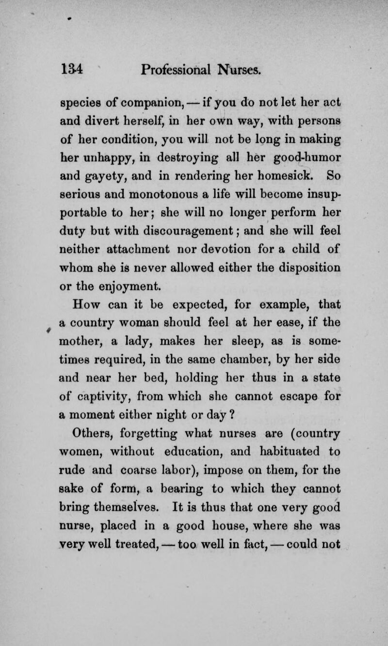 species of companion, — if you do not let her act and divert herself, in her own way, with persons of her condition, you will not be long in making her unhappy, in destroying all her good-humor and gayety, and in rendering her homesick. So serious and monotonous a life will become insup- portable to her; she will no longer perform her duty but with discouragement; and she will feel neither attachment nor devotion for a child of whom she is never allowed either the disposition or the enjoyment. How can it be expected, for example, that a country woman should feel at her ease, if the mother, a lady, makes her sleep, as is some- times required, in the same chamber, by her side and near her bed, holding her thus in a state of captivity, from which she cannot escape for a moment either night or day ? Others, forgetting what nurses are (country women, without education, and habituated to rude and coarse labor), impose on them, for the sake of form, a bearing to which they cannot bring themselves. It is thus that one very good nurse, placed in a good house, where she was very well treated, — too well in fact, — could not