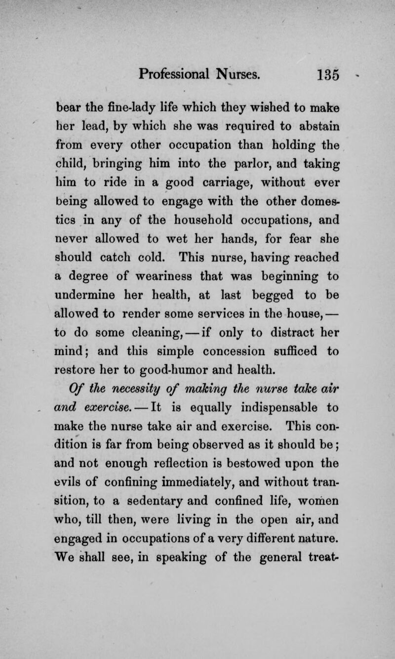 bear the fine-lady life which they wished to make her lead, by which she was required to abstain from every other occupation than holding the child, bringing him into the parlor, and taking him to ride in a good carriage, without ever being allowed to engage with the other domes- tics in any of the household occupations, and never allowed to wet her hands, for fear she should catch cold. This nurse, having reached a degree of weariness that was beginning to undermine her health, at last begged to be allowed to render some services in the house, — to do some cleaning, — if only to distract her mind; and this simple concession sufficed to restore her to good-humor and health. Of the necessity of making the nurse take air and exercise. — It is equally indispensable to make the nurse take air and exercise. This con- dition is far from being observed as it should be; and not enough reflection is bestowed upon the evils of confining immediately, and without tran- sition, to a sedentary and confined life, women who, till then, were living in the open air, and engaged in occupations of a very different nature. We shall see, in speaking of the general treat-