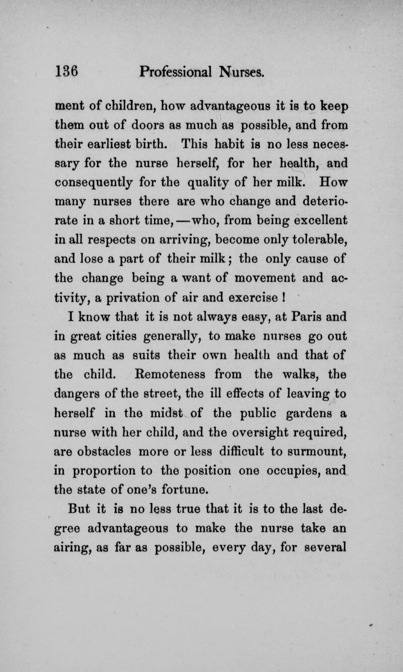 merit of children, how advantageous it is to keep them out of doors as much as possible, and from their earliest birth. This habit is no less neces- sary for the nurse herself, for her health, and consequently for the quality of her milk. How many nurses there are who change and deterio- rate in a short time,—who, from being excellent in all respects on arriving, become only tolerable, and lose a part of their milk; the only cause of the change being a want of movement and ac- tivity, a privation of air and exercise ! I know that it is not always easy, at Paris and in great cities generally, to make nurses go out as much as suits their own health and that of the child. Remoteness from the walks, the dangers of the street, the ill effects of leaving to herself in the midst of the public gardens a nurse with her child, and the oversight required, are obstacles more or less difficult to surmount, in proportion to the position one occupies, and the state of one's fortune. But it is no less true that it is to the last de- gree advantageous to make the nurse take an airing, as far as possible, every day, for several