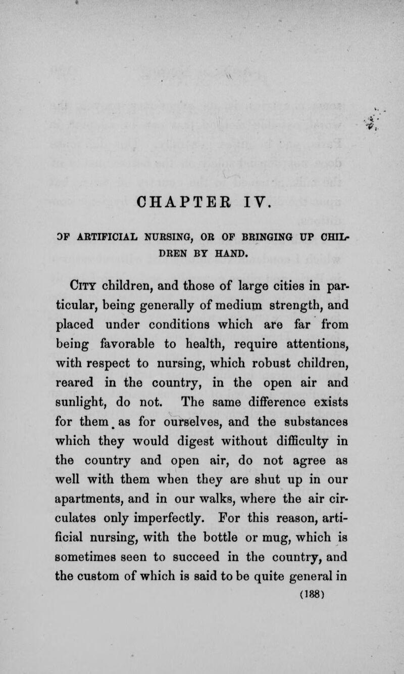 DP ARTIFICIAL NURSING, OR OP BRINGING UP CHIL- DREN BY HAND. City children, and those of large cities in par- ticular, being generally of medium strength, and placed under conditions which are far from being favorable to health, require attentions, with respect to nursing, which robust children, reared in the country, in the open air and sunlight, do not. The same difference exists for them t as for ourselves, and the substances which they would digest without difficulty in the country and open air, do not agree as well with them when they are shut up in our apartments, and in our walks, where the air cir- culates only imperfectly. For this reason, arti- ficial nursing, with the bottle or mug, which is sometimes seen to succeed in the country, and the custom of which is said to be quite general in (188)