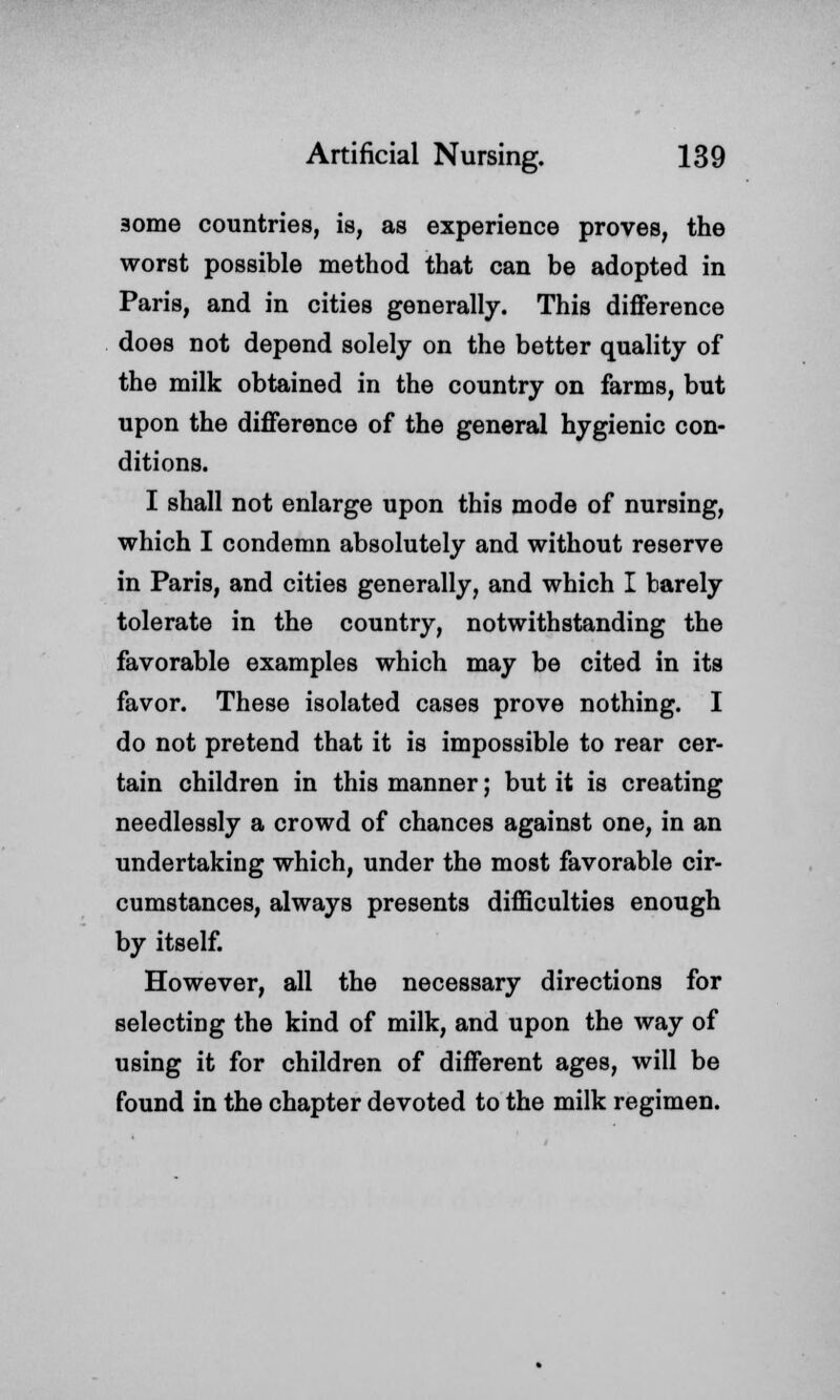 3ome countries, is, as experience proves, the worst possible method that can be adopted in Paris, and in cities generally. This difference does not depend solely on the better quality of the milk obtained in the country on farms, but upon the difference of the general hygienic con- ditions. I shall not enlarge upon this mode of nursing, which I condemn absolutely and without reserve in Paris, and cities generally, and which I barely tolerate in the country, notwithstanding the favorable examples which may be cited in its favor. These isolated cases prove nothing. I do not pretend that it is impossible to rear cer- tain children in this manner; but it is creating needlessly a crowd of chances against one, in an undertaking which, under the most favorable cir- cumstances, always presents difficulties enough by itself. However, all the necessary directions for selecting the kind of milk, and upon the Avay of using it for children of different ages, will be found in the chapter devoted to the milk regimen.